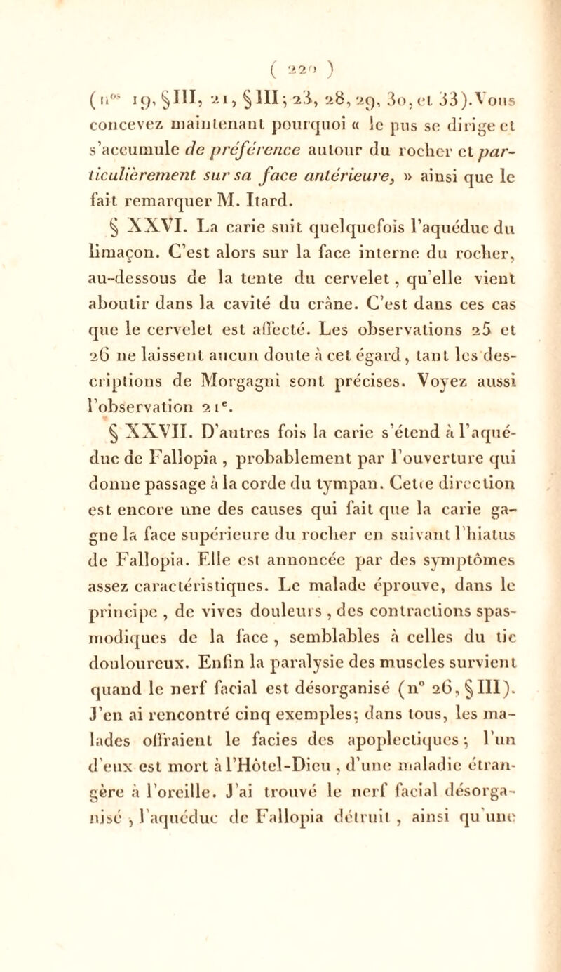 ( nos 19,5m, 21, §111-, 23, 28,2g, 3o,el 33).Vous concevez maintenant pourquoi « le pus se dirige et s’accumule de préférence autour du rocher el par- ticulièrement sur sa face antérieure, » ainsi que le fait remarquer M. Itard. 5 XXVI. La carie suit quelquefois l’aquéduc du limaçon. C’est alors sur la face interne du rocher, au-dessous de la lente du cervelet, qu elle vient aboutir dans la cavité du crâne. C’est dans ces cas que le cervelet est affecté. Les observations a5 et 26 11e laissent aucun doute à cet égard, tant les des- criptions de Morgagni sont précises. Voyez aussi l’observation 21e. § XXVII. D’autres fois la carie s’étend à l’aqué- duc de Fallopia , probablement par l’ouverture qui donne passage à la corde du tympan. Cetie direction est encore une des causes qui fait que la carie ga- gne la face supérieure du rocher en suivant l’hiatus de Fallopia. Elle est annoncée par des symptômes assez caractéristiques. Le malade éprouve, dans le principe , de vives douleurs , des contractions spas- modiques de la face , semblables .à celles du tic douloureux. Enfin la paralysie des muscles survient quand le nerf facial est désorganisé (n° 26,5 III). J’en ai rencontré cinq exemples; dans tous, les ma- lades offraient le faciès des apoplectiques j l’un d’eux est mort àl’Hôtel-Dicu , d’une maladie étran- gère à l’oreille. J’ai trouvé le nerf facial désorga- nisé , l'aqucduc de Fallopia détruit , ainsi qu'une