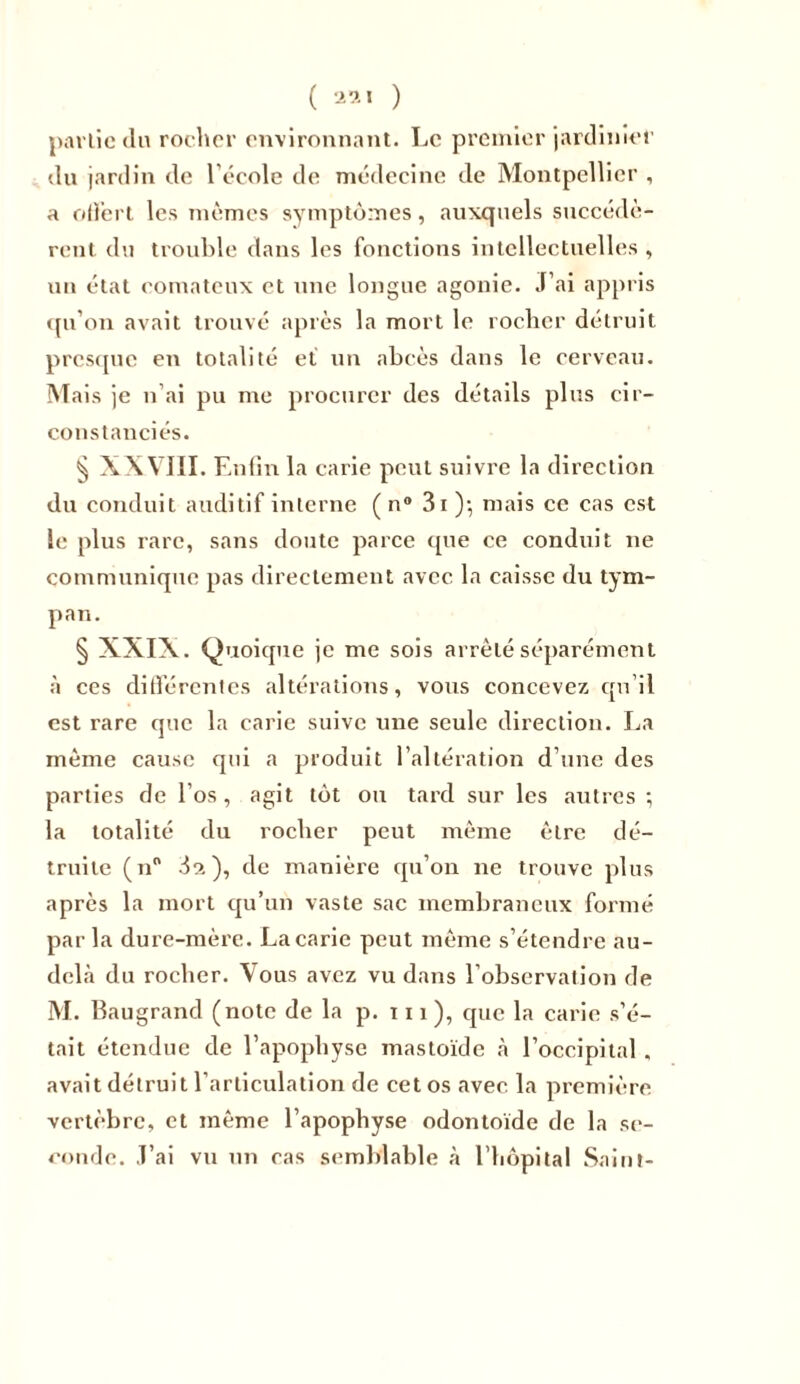 partie «lu rocher environnant. Le premier jardinier du jardin de l’école de médecine de Montpellier , a offert les mêmes symptômes, auxquels succédè- rent du trouble dans les fonctions intellectuelles , un état comateux et une longue agonie. J’ai appris qu’on avait trouvé après la mort le rocher détruit presque en totalité et un abcès dans le cerveau. Mais je n’ai pu me procurer des détails plus cir- constanciés. § XXVIII. Enfin la carie peut suivre la direction du conduit auditif interne ( n® 3i )*, mais ce cas est le plus rare, sans doute parce «pie ce conduit ne communique pas directement avec la caisse du tym- pan. § XXIX. Quoique je me sois arrêté séparément à ces différentes altérations, vous concevez qu’il est rare que la carie suive une seule direction. La même cause qui a produit l’altération d’une des parties de l’os, agit tôt ou tard sur les autres ; la totalité du rocher peut même être dé- truite (n° 3ci), de manière qu’on ne trouve plus après la mort qu’un vaste sac membraneux formé par la dure-mère. La carie peut même s’étendre au- delà du rocher. Vous avez vu dans l’observation de M. Baugrand (note de la p. ni ), que la carie s’é- tait étendue de l’apophyse mastoïde à l’occipital „ avait détruit l’articulation de cet os avec la première vertèbre, et même l’apophyse odontoïde de la se- conde. J’ai vu un cas semblable à l'hôpital Saint-