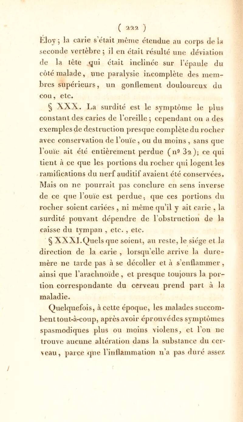 Kloy j la carie s était .même étendue au corps delà seconde vertèbre 5 il en était résulté une déviation de la tète qui était inclinée sur l’épaule du côté malade, une paralysie incomplète des mem- bres supérieurs, un gonflement douloureux du cou, etc. § XXX. La surdité est le symptôme le plus constant des caries de l’oreille ; cependant 011 a des exemples de destruction presque complète du rocher avec conservation de l’ouïe , ou du moins , sans que l’ouïe ait été entièrement perdue ( n9 32); ce qui tient à ce que les portions du rocher qui logent les ramifications du nerf auditif avaient été conservées. Mais on ne pourrait pas conclure en sens inverse de ce que l’ouïe est perdue, que ces portions du rocher soient cariées , ni même qu’il y ait carie , la surdité pouvant dépendre de l’obstruction de la caisse du tympan , etc. , etc. § XXXI.Quels que soient, au reste, le siège et la direction de la carie , lorsqu’elle arrive la dure- mèi’e ne tarde pas à se décoller et à s’enflammer, ainsi que l’arachnoïde, et presque toujours la por- tion correspondante du cerveau prend part à la maladie. Quelquefois, à cette époque, les malades succom- bent tout-à-coup, après avoir éprouvédes symptômes spasmodiques plus ou moins violens, et l'on 11c trouve aucune altération dans la substance du cer- ceau, parce que l’inflammation n’a pas duré assez