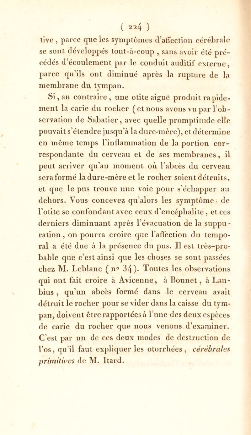 ( ) tive , parce que les symptômes d’affection cérébrale se sont développés tout-à-coup , sans avoir été pré- cédés d’écoulement par le conduit auditif externe, parce qu’ils ont diminué après la rupture de la membrane du tympan. Si, au contraire , une otite aiguë produit rapide- ment la carie du roeber (et nous avons vu par l’ob- servation de Sabatier, avec quelle promptitude elle pouvait s’étendre jusqu’à la dure-mère), et détermine en même temps l’inflammation de la portion cor- respondante du cerveau et de ses membranes, il peut arriver qu’au moment où l’abcès du cerveau seraformé la dure-mère et le roeber soient détruits, et que le pus trouve une voie pour s’échapper au dehors. Vous concevez qu’alors les symptôme de l’otite se confondant avec ceux d’encéphalite , et ces derniers diminuant après l’évacuation de la suppu- ration, on pourra croire que l’affection du tempo- ral a été due à la présence du pus. Il est très-pro- bable que c’est ainsi que les choses se sont passées chez M. Leblanc ( n° 34)* Toutes les observations qui ont fait croire à Avicenne, à Bonnet, à Lau- bius , qu’un abcès formé dans le cerveau avait détruit le rocher pour se vider dans la caisse du tym- pan, doivent être rapportées à l une des deux espèces de carie du rocher que nous venons d’examiner. C’est par un de ces deux modes de destruction de l’os, qu’il faut expliquer les otorrhées , cérébrales primitives de M. Itard.