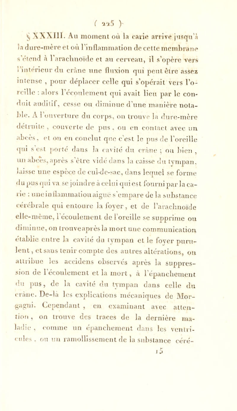 ( *i i5 y ^ XXXIII. Au moment où la carie arrive jusqu’à la dure-mère et où l’inflammation de cette membrane s'étend à 1 arachnoïde et au cerveau, il s’opère vers i intérieur du crâne une fluxion qui peut être assez intense , pour déplacer celle qui s’opérait vers l’o- reille : alors l’écoulement qui avait lieu par le con- duit auditif, cesse ou diminue d’une manière nota- ble. A ! ouverture du corps, ou trouve la dure-mère détruite , couverte de pus . ou en contact avec un abcès, et on en conclut que c’est le pus de l’oreille qui s’est porté dans la ca'ité du crâne ; on bien , un abcès, après s’être vidé clans la caisse du tympan, laisse une espèce de cul-de-sac, dans lequel se forme du pus qui va se joindre à celui qui est fourni par la ca- rie : une inflammation aigue s’empare de la substance cérébrale qui entoure la foyer, et de l’arachnoïde elle-même, l’écoulement de l’oreille se supprime ou diminue, on trouveaprès la mort une communication établie entre la cavité du tympan et le fover puru- lent , et sans tenir compte des autres altérations, on attribue les accidens observés après la suppres- sion de l’écoulement et la mort, à l'épanchement du pus, de la cavité du tympan dans celle du crâne. De-la les explications mécaniques de Mor- gagni. Cependant , en examinant avec atten- tion , on trouve des traces de la dernière ma- ladie , comme un épanchement dans les ventri- cules . ou un ramollissement de la substance céré-