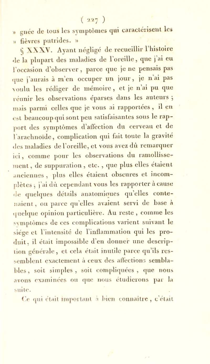( a*7 ^ » guéc de tous les symptômes qui caractérisent les » fièvres putrides. » ^ XXXV. Ayant négligé de recueillir 1 histoire de la plupart des maladies de l’oreille, que j ai eu l'occasion d’observer, parce que je ne pensais pas que j’aurais à m’en occuper un jour, je n ai pas voulu les rédiger de mémoire, et je n’ai pu que réunir les observations éparses dans les auteurs ; mais parmi celles que je vous ai rapportées , il en est beaucoup qui sont peu satisfaisantes sous le rap- port des symptômes d’affection du cerveau et de l'arachnoïde, complication qui fait toute la gravité des maladies de l’oreille, et vous avez dû remarquer ici, comme pour les observations du ramollisse- ment, de suppuration, etc. , que plus elles étaient anciennes , plus elles étaient obscures et incom- plètes , j’ai dû cependant vous les rapporter à cause de quelques détails anatomiques qu’elles conte- naient , ou parce qu’elles avaient servi de base à quelque opinion particulière. Au reste , comme les symptômes de ces complications varient suivant le siège et l’intensité de l’inflammation qui les pro- duit, il était impossible d’en donner une descrip- tion générale, et cela était inutile parce qu’ils res- semblent exactement à ceux des afîèctions sembla- bles, soit simples, soit compliquées, que nous avons examinées ou que nous étudierons par la suite. O qui était important à bien connaître , c’était