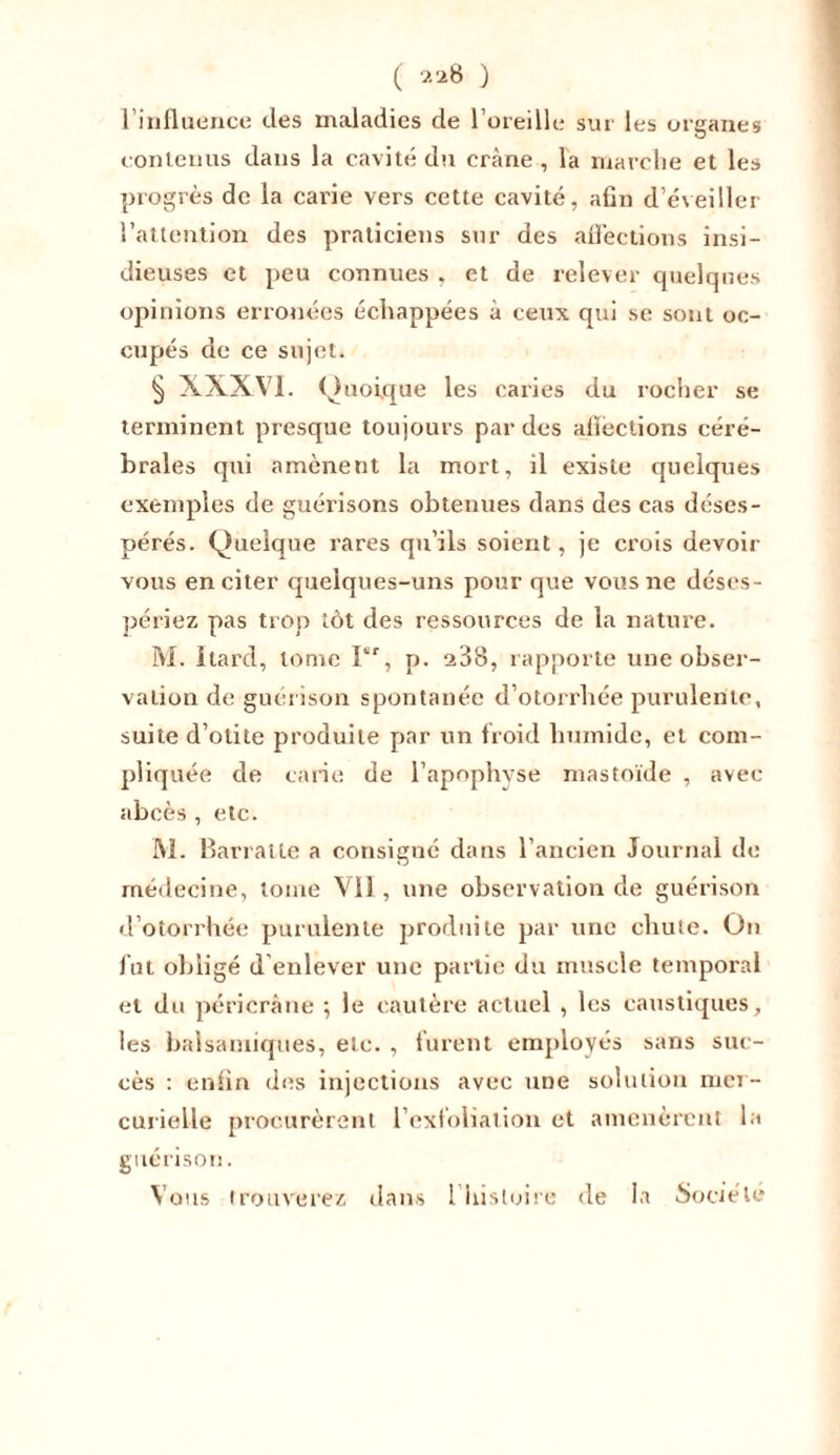 ( 2 28 ) l’influence des maladies de l’oreille sur les organes contenus dans la cavité du crtàne , la marche et les progrès de la carie vers cette cavité, afin d’éveiller l’attention des praticiens sur des aflèctions insi- dieuses et peu connues , et de relever quelques opinions erronées échappées à ceux qui se sont oc- cupés de ce sujet. § XXXVI. Quoique les caries du rocher se terminent presque toujours par des aflèctions céré- brales qui amènent la mort, il existe quelques exemples de guérisons obtenues dans des cas déses- pérés. Quelque rares qu’ils soient, je crois devoir vous en citer quelques-uns pour que vous ne déses- périez pas trop tôt des ressources de la nature. M. Itard, tome Ier, p. 238, rapporte une obser- vation de guérison spontanée d’otorrhée purulente, suite d’otite produite par un froid humide, et com- pliquée de carie de l’apophyse mastoïde , avec abcès, etc. M. Barratle a consigné dans l’ancien Journal de médecine, tome Vil, une observation de guérison d’otorrhée purulente produite par une chute. On lut obligé d enlever une partie du muscle temporal et du péricrâne •, le cautère actuel , les caustiques, les balsamiques, etc. , lurent employés sans suc- cès : enfin des injections avec une solution mer- curielle procurèrent l'exfoliai ion et amenèrent la guérison.
