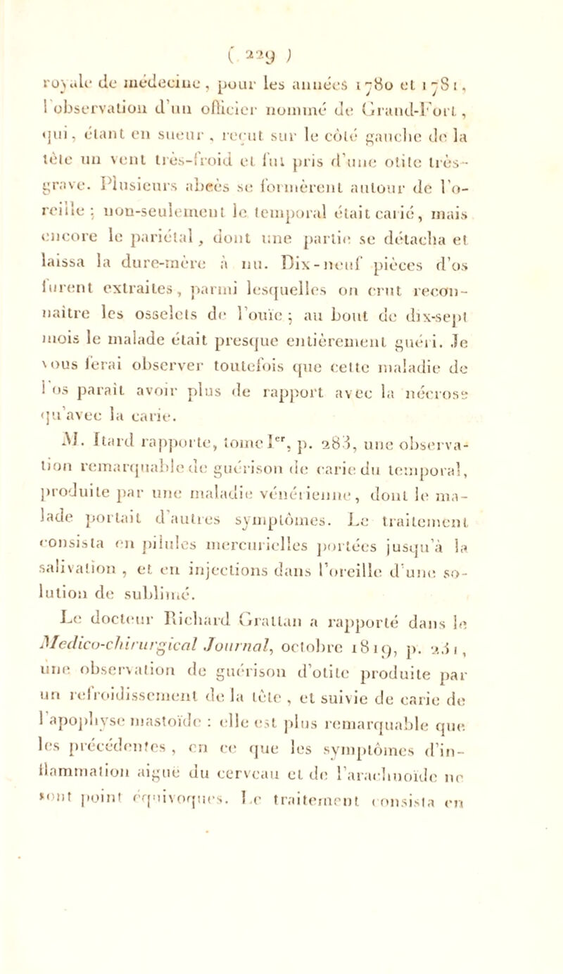 royale cio médecine , pour les années i ç8o cl i ~S i, 1 observation d un officier nommé de Grand-Fort, qui, étant en sueur . reçut sur le côté gauche de la tète un vent très-iroid et lut pris d une otite très- grave. Plusieurs abcès se lormèrenl autour de l’o- reiile : non-seulement le temporal était carie, mais encore le pariétal, dont une partie se détacha et laissa la dure-mère à nu. Dix-neuf pièces d’os lurent extraites, parmi lesquelles on crut recon- naître les osselets de l’ouïe ; au bout de dix-sepl mois le malade était presque entièrement guéri. Je nous ferai observer toutefois (pie celte maladie de 1 os parait avoir plus de rapport avec la nécrose qu’avec la carie. -M. Itard rapporte, tome Ier, p. 288, une observa- tion remarquable de guérison de carie du temporal, produite par une maladie vénéiienne, dont le ma- lade portait d autres symptômes. Le traitement consista en pilules mercurielles portées jusqu’à Sa salivation , et en injections dans l’oreille d une so- lution de sublimé. Le docteur Richard Grallan a rapporté dans le Médico-chirurgical Journal, octobre 1819, p. 281, une observation de guérison d’otite produite par un refroidissement de la tête , et suivie de carie de 1 apophyse mastoïde : elle est plus remarquable que les précédentes , en ce que les symptômes d’in- ilnmmation aiguë du cerveau et de l'arachnoïde ne *ont point équivoques. Le traitement consista en