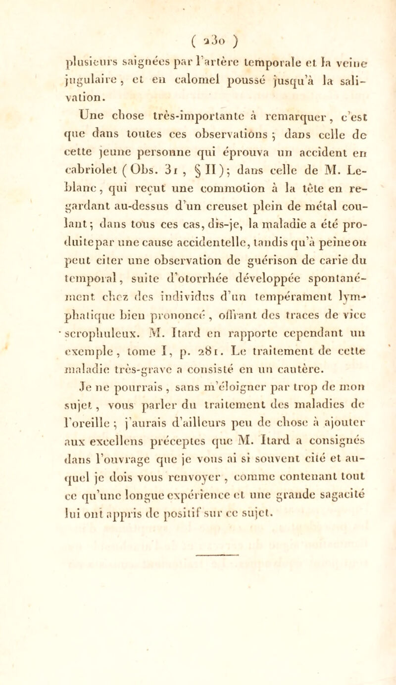 ( ) plusieurs saignées par l’artère temporale et la veine jugulaire, et en ealomei poussé jusqu’à la sali- vation. Une chose très-importante à remarquer, c’est que dans toutes ces observations ; dans celle de cette jeune personne qui éprouva un accident en cabriolet ( Obs. 3x , § II ) -, dans celle de M. Le- blanc , qui reçut une commotion à la tête en re- gardant au-dessus d’un creuset plein de métal cou- lant ; dans tous ces cas, dis-je, la maladie a été pro- duitepar une cause accidentelle, tandis qu’à peîneon peut eiter une observation de guérison de carie du temporal, suite d’otorrliée développée spontané- ment chez des individus d’un tempérament lym- phatique bieu prononcé , offrant des traces de vice scropliuleux. M. Itard en rapporte cependant un exemple, tome I, p. 281. Le traitement de cette maladie très-grave a consisté en un cautère. Je ne pourrais , sans m’éloigner par trop de mon sujet, vous parler du traitement des maladies de l’oreille ; j’aurais d’ailleurs peu de chose à ajouter aux excellons préceptes que M. Itard a consignés dans l’ouvrage que je vous ai si souvent cité et au- quel je dois vous renvoyer , comme contenant tout ce qu’une longue expérience et une grande sagacité lui ont appris de positif sur ce sujet.