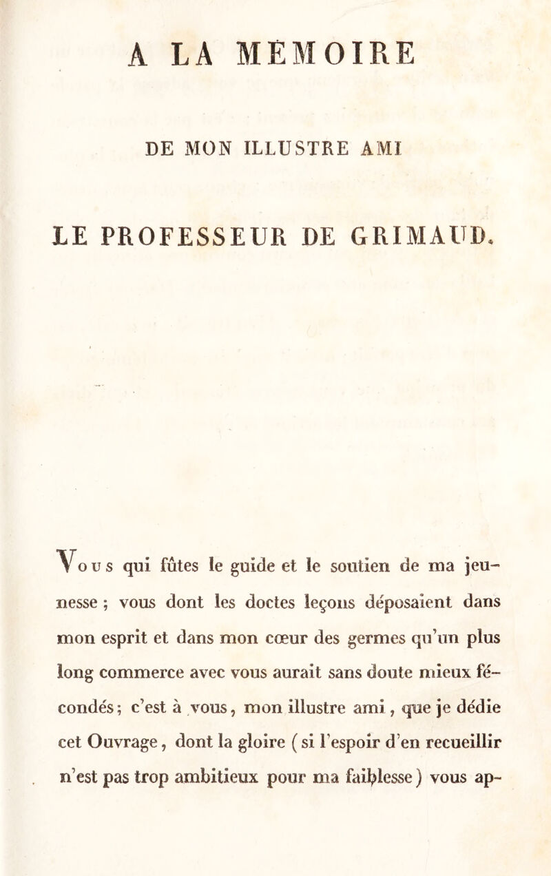 A LA MEMOIRE DE MON ILLUSTRE AMI LE PROFESSEUR DE GRIMAUD Vous qui fûtes ie guide et le soutien de ma jeu- nesse ; vous dont les doctes leçons déposaient dans mon esprit et dans mon cœur des germes qu’un plus long commerce avec vous aurait sans doute mieux fé- condés; c’est à vous, mon illustre ami , que je dédie cet Ouvrage, dont la gloire ( si l’espoir d’en recueillir n’est pas trop ambitieux pour ma faiblesse ) vous ap-