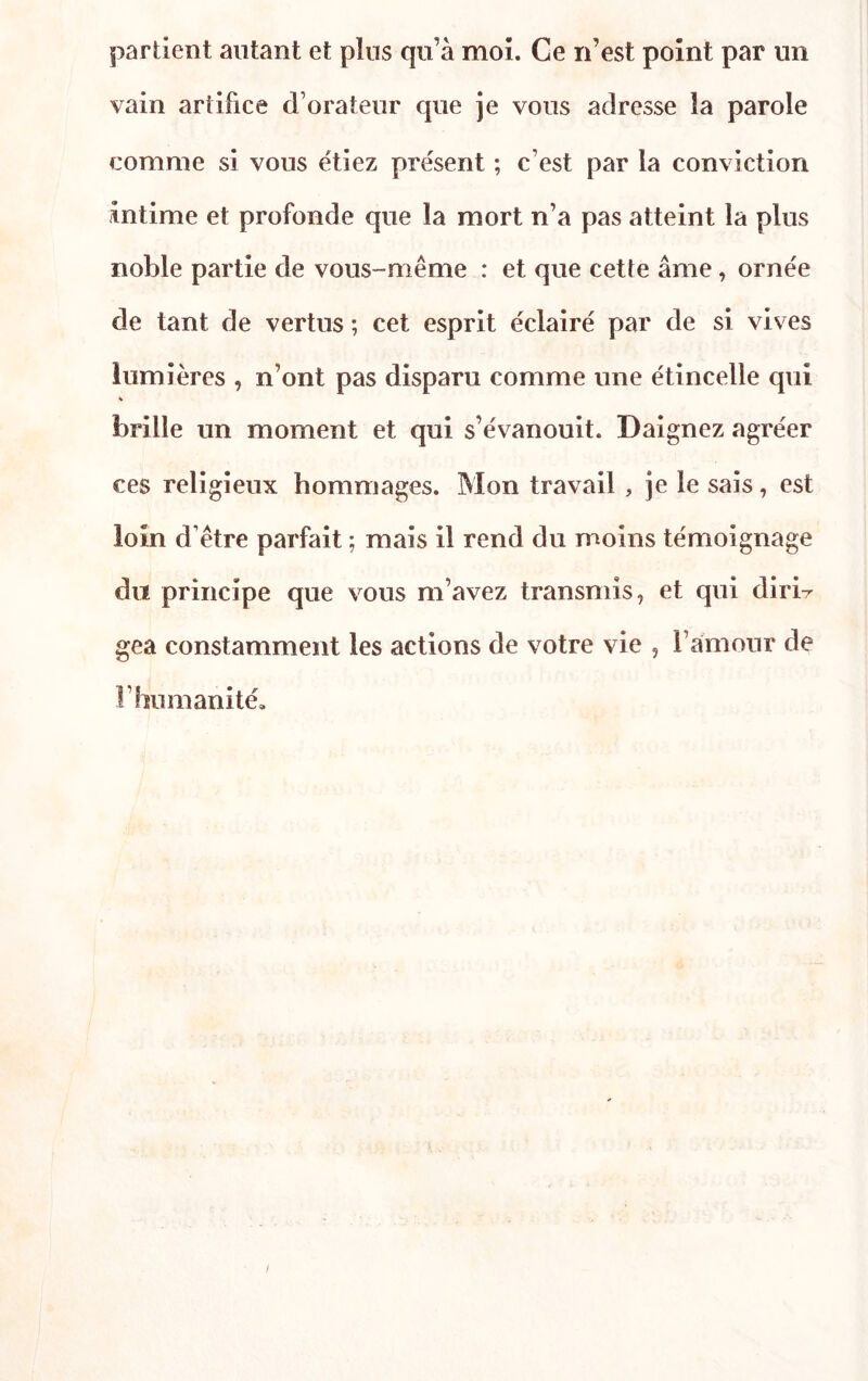 partient autant et plus qu’à moi. Ce n’est point par un vain artifice d’orateur que je vous adresse la parole comme si vous étiez présent ; c’est par la conviction intime et profonde que la mort n’a pas atteint la plus noble partie de vous-même : et que cette âme, ornée de tant de vertus ; cet esprit éclairé par de si vives lumières , n’ont pas disparu comme une étincelle qui * brille un moment et qui s’évanouit. Daignez agréer ces religieux hommages. Mon travail , je le sais, est loin d’être parfait ; mais il rend du moins témoignage du principe que vous m’avez transmis, et qui dirir gea constamment les actions de votre vie , l’amour de l’humanité.