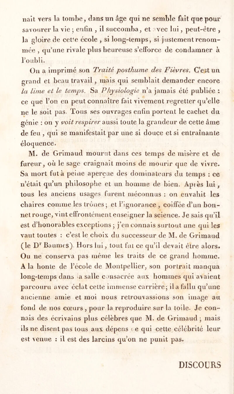 naît vers la tombe, clans un âge qui ne semble fait que pour savourer la vie ; enfin , il succomba, et : vec lui, peut-être , la gloire de cet*e école , si long-temps, si justement renom- mée , qu'une rivale plus heureuse s’efforce de condamner à l’oubli. On a imprimé son Traité posthume des Fièvres. C’est un grand et beau travail, mais qui semblait demander encore la lime et le temps. Sa Physiologie n’a jamais été publiée : ce que l’on en peut connaître fait vivement regretter qu’elle ne le soit pas. Tous ses ouvrages enfin portent le cachet du génie : on y voit respirer aussi toute la grandeur de cette âme de feu , qui se manifestait par une si douce et si entraînante éloquence» M. de Grimaud mourut dans ces temps de misère et de fureur, ou le sage craignait moins de mourir cpie de vivre* Sa mort fut à peine aperçue des dominateurs du temps : ce n’était qu’un philosophe et un homme de bien. Api es lui, tous les anciens usages furent méconnus : on envahit les chaires connue les trônes; et l’ignorance , coiffée d’un bon- net rouge, vint effrontément enseigner la science. Je sais qu’il est d’honorables exceptions ; j’en connais surtout une qui les vaut toutes : c’est le choix du successeur de M. de Grimaud (le Dr Baumes) Hors lui, tout fut ce qu’il devait être alors. Ou ne conserva pas même les traits de ce grand homme. A la honte de l’école de Montpellier, son portrait manqua long-temps dans a salle consacrée aux hommes qui avaient parcouru avec éclat cette immense carrière; il a fallu qu’une ancienne amie et moi nous retrouvassions son image au fond de nos cœurs , pour la reproduire sur la toile. Je con- nais des écrivains plus célèbres que M. de Grimaud ; mais ils ne disent pas tous aux dépens < e qui cette célébrité leur est venue : il est des larcins qu’on ne punit pas. DISCOURS