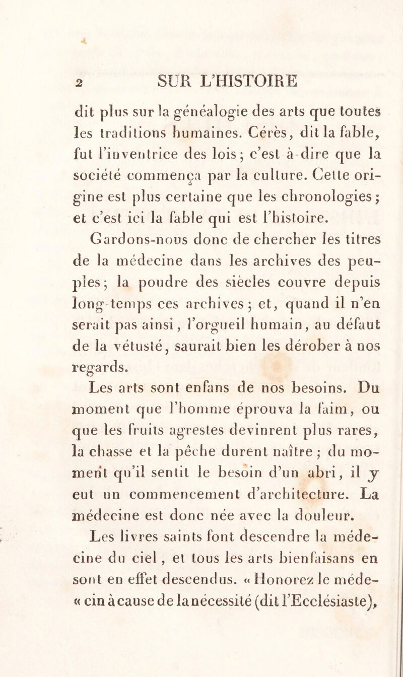 dit plus sur la généalogie des arts que toutes les traditions humaines. Gérés, dit la fable, fut l’inventrice des lois; c’est à dire que la société commença par la culture. Cette ori- gine est plus certaine que les chronologies ; et c’est ici la fable qui est l’histoire. Gardons-nous donc de chercher les titres de la médecine dans les archives des peu- ples; la poudre des siècles couvre depuis long temps ces archives; et, quand il n’en serait pas ainsi, l’orgueil humain, au défaut de la vétusté? saurait bien les dérober à nos regards. O Les arts sont enfans de nos besoins. Du moment que l’homme éprouva la faim, ou que les fruits agrestes devinrent plus rares, la chasse et la pêche durent naître; du mo- ment qu’il sentit le besoin d’un abri, il y eut un commencement d’architecture. La médecine est donc née avec la douleur. Les livres saints font descendre la méde- cine du ciel , et tous les arts bien faisans en sont en effet descendus. « Honorez le niéde- « cin à cause de la nécessité (dit l’Ecclésiaste),