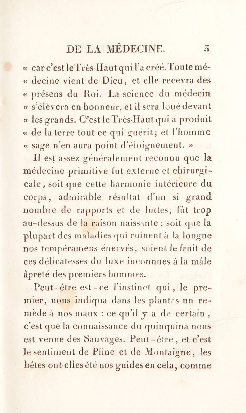 « car c’est leTrès Haut qui l’a créé.Toute mé- cç decine vient de Dieu, et elle recevra des « présens du Roi. La science du médecin «f s’élèvera en honneur, el il sera loué devant « les grands. C'est le Très-Haut qui a produit « de la terre tout ce qui guérit ; et l’homme « sage n’en aura point d’éloignement. Il est assez généralement reconnu que la médecine primitive fut externe el chirurgi- cale , soit que cette harmonie intérieure du corps, admirable résultat d’un si grand nombre de rapports et de luttes, fut trop au-dessus de la raison naissante ; soit que la plupart des maladies qui ruinent à la longue nos tempéramens énervés, soient le fruit de ces délicatesses du luxe inconnues à la mâle âpreté des premiers hommes. Peut être est - ce l’instinct qui, le pre- mier, nous indiqua dans les plantes un re- mède à nos maux : ce qu’il y a de certain , c’est que la connaissance du quinquina nous est venue des Sauvages. Peut-être , et c’est le sentiment de Pline et de Montaigne, les O 7 bêtes ont-elles été nos guides en cela, comme