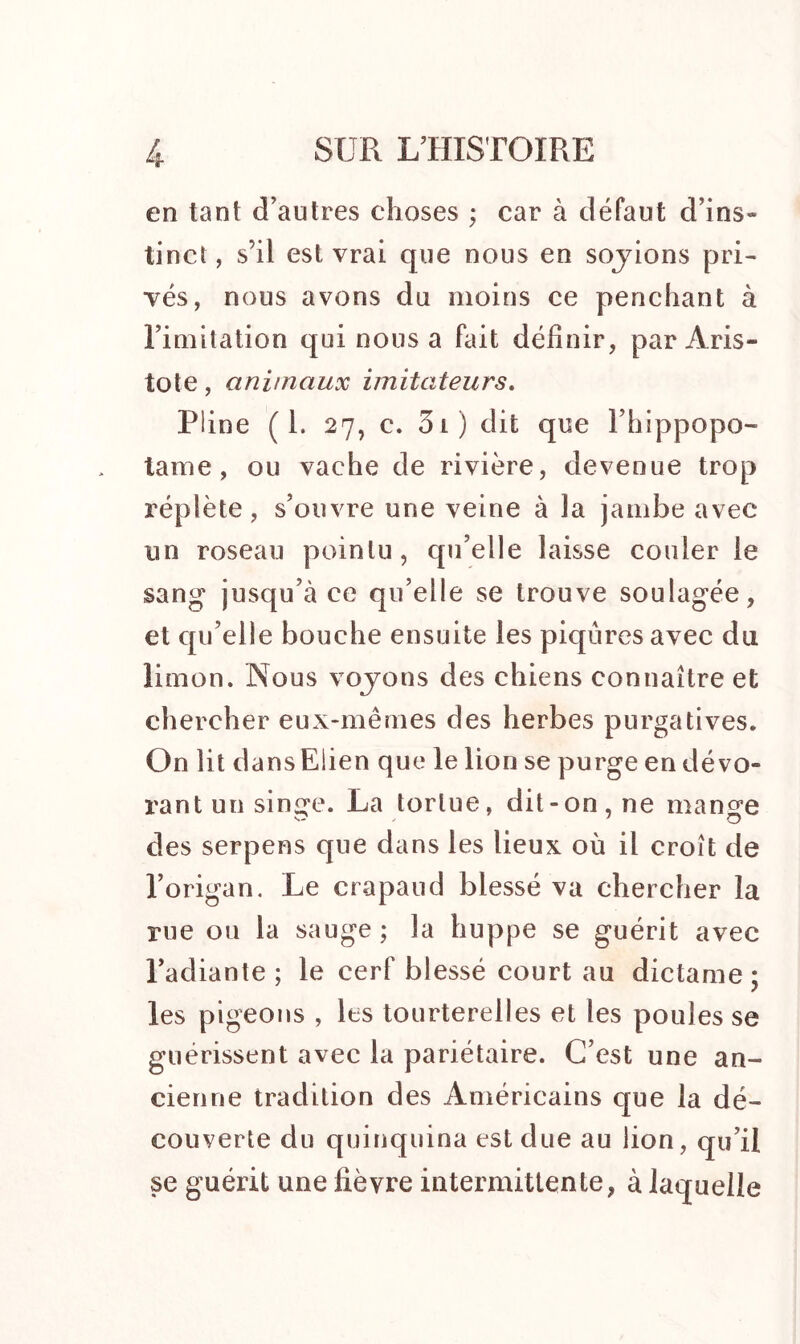 en tant d’autres choses ; car à défaut d’ins- tinct, s’il est vrai que nous en sojions pri- vés, nous avons du moins ce penchant à l’imitation qui nous a fait définir, par Aris- tote , animaux imitateurs. Pline (I. 27, c. 5 l ) dit que l’hippopo- tame, ou vache de rivière, devenue trop réplète, s’ouvre une veine à la jambe avec un roseau pointu, qu’elle laisse couler le sang jusqu’à ce qu’elle se trouve soulagée, et qu’elle bouche ensuite les piqûres avec du limon. Nous voyons des chiens connaître et chercher eux-mêmes des herbes purgatives. On lit dansElien que le lion se purge en dévo- rant un sin<re. La tortue, dit-on, ne man^e des serpens que dans les lieux où il croît de l’origan. Le crapaud blessé va chercher la rue ou la sauge ; la huppe se guérit avec l’adiante; le cerf blessé court au dictame; les pigeons , les tourterelles et les poules se guérissent avec la pariétaire. C’est une an- cienne tradition des Américains que la dé- couverte du quinquina est due au lion, qu’il se guérit une fièvre intermittente, à laquelle