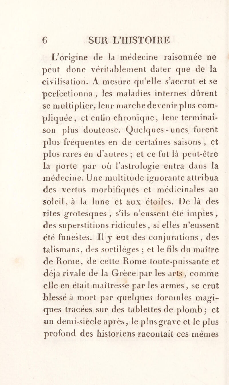 L’origine de la médecine raisonnée ne peut donc vérilablement daier que de la civilisation. À mesure qu’elle s’accrut et se perfectionna , les maladies internes durent se multiplier, leur marche devenir plus com- pliquée, et enfin chronique, leur terminai- son plus douteuse. Quelques-unes furent plus fréquentes en de certaines saisons , et plus rares en d’autres ; et ce fut là peut-être la porte par où l’astrologie entra dans la médecine. Une multitude ignorante attribua des vertus morbifiques et médicinales au soleil, à la lune et aux étoiles. De là des rites grotesques , s’ils n’eussent été impies, des superstitions ridicules, si elles n’eussent été funestes. Il j eut des conjurations, des talismans, des sortilèges ; et le fils du maître de Rome, de cette Rome toute-puissante et déjà rivale de la Grèce par les arts, comme elle en était maîtresse par les armes, se crut blessé à mort par quelques formules magi- ques tracées sur des tablettes de plomb; et un demi-siècle après, le plus grave et le plus profond des historiens racontait ces mêmes