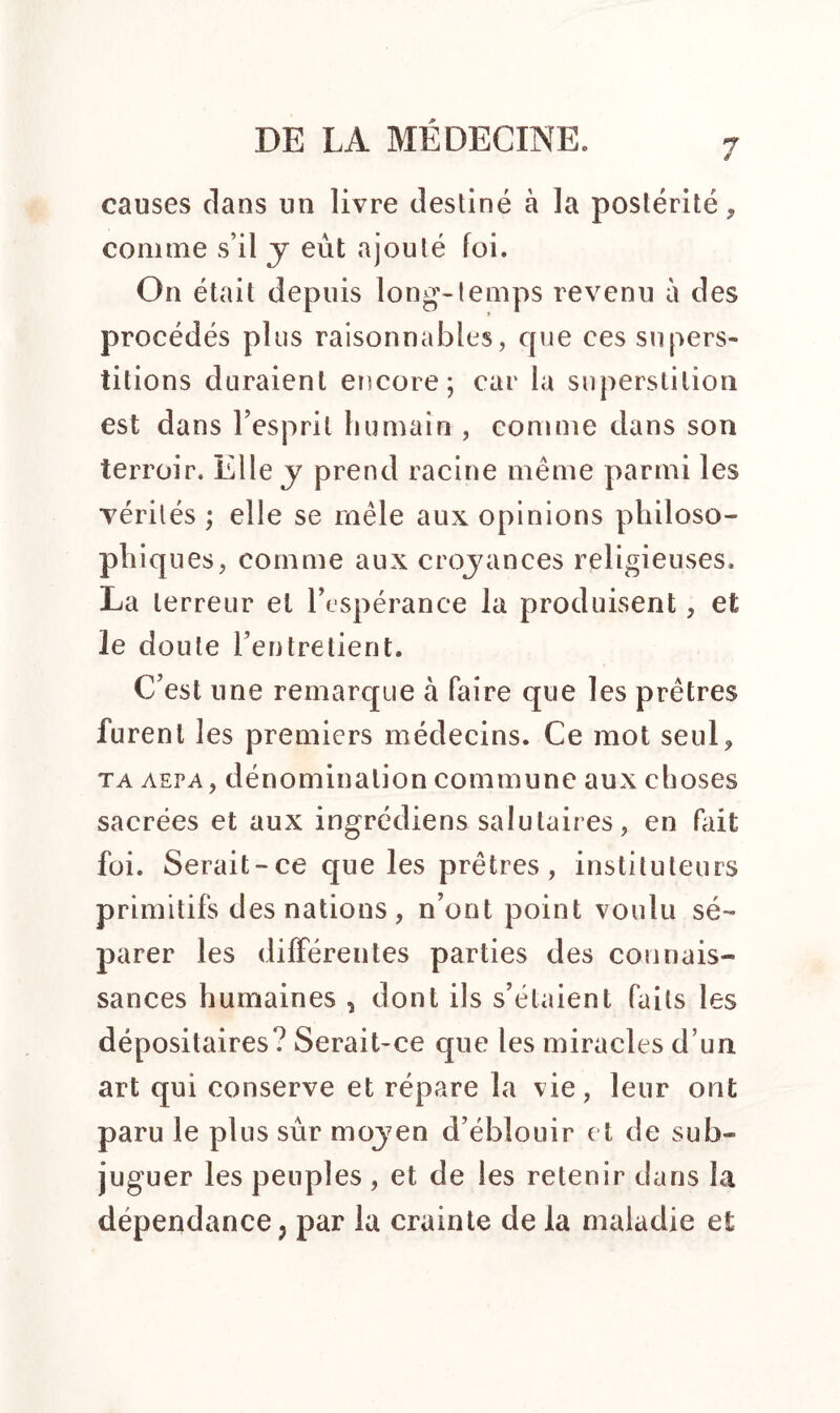 7 causes clans un livre destiné à la postérité, comme s’il y eût ajouté foi. On était depuis long-temps revenu à des procédés plus raisonnables, que ces supers- titions duraient encore; car la superstition est dans 1 esprit humain , comme dans son terroir. Elle y prend racine même parmi les vérités ; elle se mêle aux opinions philoso- phiques, comme aux croyances religieuses. La terreur et l’espérance la produisent, et le doute l’entretient. C’est une remarque à faire que les prêtres furent les premiers médecins. Ce mot seul, ta aepa, dénomination commune aux choses sacrées et aux ingrédiens salutaires, en fait foi. Serait-ce que les prêtres, instituteurs primitifs des nations , n’ont point voulu sé- parer les différentes parties des connais- sances humaines , dont ils s’étaient faits les dépositaires? Serait-ce que les miracles d’un art qui conserve et répare la vie, leur ont paru le plus sûr moyen d’éblouir et de sub- juguer les peuples , et de les retenir dans la dépendance ? par la crainte de la maladie et