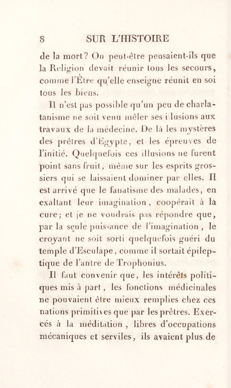de la mort? Ou peut-être pensaient-ils que Ja Religion devait réunir tous les secours, a # « comme l’Etre qu’elle enseigne réunit en soi tous les biens. Il n’est pas possible qu’un peu de charla- tanisme ne soit venu mêler ses i lusions aux travaux de la médecine. De là les mystères des prêtres d’Egypte, et les épreuves de l’initié. Quelquefois ces illusions ne furent point sans fruit, même sur les esprits gros- siers qui se laissaient dominer par elles. Il est arrivé que le fanatisme des malades, en exaltant leur imagination , coopérait à la cure; et je ne voudrais pas répondre que, par la seule puissance de l’imagination , le croyant ne soit sorti quelquefois guéri du temple d’Esculape, comme il sortait épilep- tique de l’antre de Trophonius. Il faut convenir que, les intérêts politi- ques mis à part, les fonctions médicinales ne pouvaient être mieux remplies chez ces nations primitives que par les prêtres. Exer- cés à la méditation , libres d’occupations mécaniques et serviles, ils avaient plus de