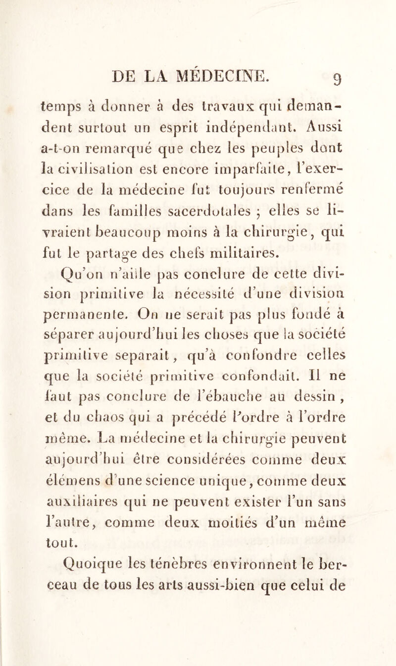 3 temps à donner à des travaux qui deman- dent surtout un esprit indépendant. Aussi a-t-on remarqué que chez les peuples dont la civilisation est encore imparfaite, l’exer- cice de la médecine fut toujours renfermé dans les familles sacerdotales ; elles se li- vraient beaucoup moins à la chirurgie, qui fut le partage des chefs militaires. Qu’on n’aide pas conclure de cette divi- sion primitive la nécessité d’une division permanente. On ne serait pas plus fondé à séparer aujourd’hui les choses que la société primitive séparait, qu’à confondre celles que la société primitive confondait. Il ne faut pas conclure de l’ébauche au dessin , et du chaos qui a précédé Pordre à l’ordre même. La médecine et la chirurgie peuvent aujourd’hui être considérées comme deux élémens d une science unique, comme deux auxiliaires qui ne peuvent exister l’un sans l’autre, comme deux moitiés d’un même tout. Quoique les ténèbres environnent le ber- ceau de tous les arts aussi-bien que celui de