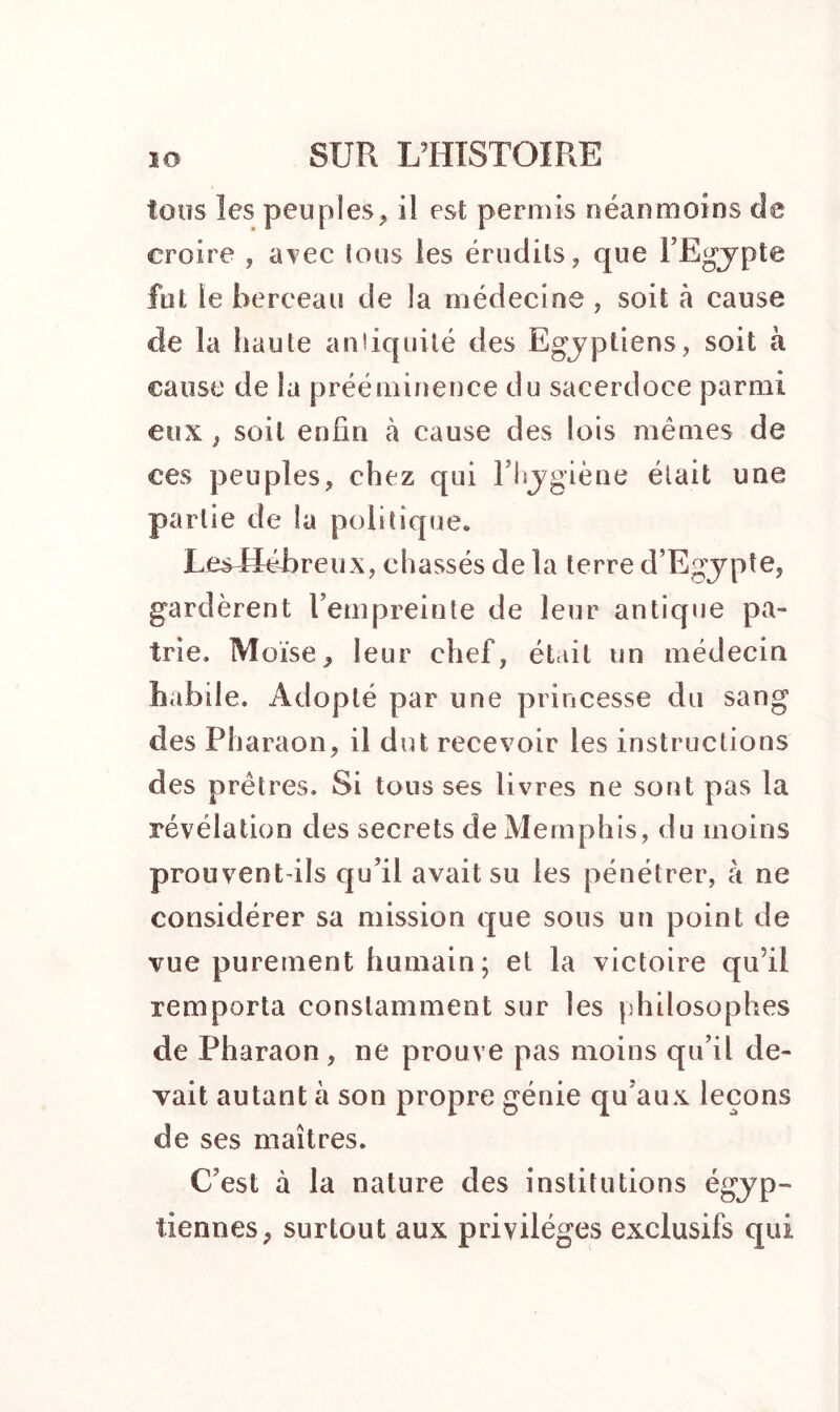 tous les peuples, il est permis néanmoins de croire , avec tous les érudits, que l’Egypte fut le berceau de la médecine , soit à cause de la haute aniiquilé des Egyptiens, soit à cause de la prééminence du sacerdoce parmi eux , soit enfin à cause des lois mêmes de ces peuples, chez qui l’hygiène était une partie de la politique. Les Hébreux, chassés de la terre d’Egypte, gardèrent l’empreinte de leur antique pa- trie. Moïse, leur chef, était un médecin habile. Adopté par une princesse du sang des Pharaon, il dut recevoir les instructions des prêtres. Si tons ses livres ne sont pas la révélation des secrets de Memphis, du moins prouvent-ils qu’il avait su les pénétrer, à ne considérer sa mission que sous un point de vue purement humain; et la victoire qu’il remporta constamment sur les philosophes de Pharaon , ne prouve pas moins qu’il de- vait autant à son propre génie qu’aux leçons de ses maîtres. C’est à la nature des institutions égyp- tiennes, surtout aux privilèges exclusifs qui