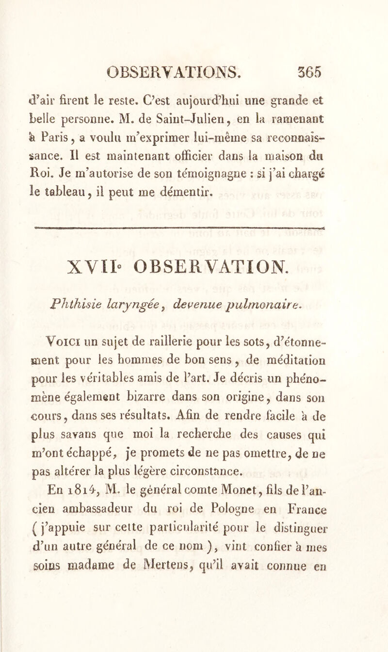 d’air firent le reste. C’est aujourd’hui une grande et belle personne. M. de Saint-Julien, en la ramenant h Paris, a voulu m’exprimer lui-même sa reconnais- sance. Il est maintenant officier dans la maison du Roi. Je m’autorise de son témoignagne : si j’ai chargé le tableau , il peut me démentir. XVII» OBSERVATION. Phthisie laryngée, devenue pulmonaire. Voici un sujet de raillerie pour les sots, d’étonne- ment pour les hommes de bon sens , de méditation pour les véritables amis de Part. Je décris un phéno- mène également bizarre dans son origine, dans son cours, dans ses résultats. Afin de rendre facile a de plus savans que moi la recherche des causes qui m’ont échappé, je promets de ne pas omettre, de ne pas altérer la plus légère circonstance. En 181/*, M. le général comte Monet, fils de l’an- cien ambassadeur du roi de Pologne en France ( j’appuie sur cette particularité pour le distinguer d’un autre général de ce nom ), vint confier a mes soins madame de Mertens, qu’il avait connue en
