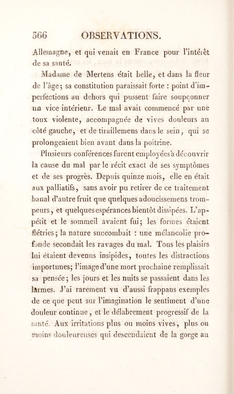 Allemagne, et qui venait en France pour Fintéiet de sa santé. Madame de Mertens était belle, et dans la fleur de Page*, sa constitution paraissait forte : point d’im- perfections au dehors qui pussent faire soupçonner un vice intérieur. Le mal avait commencé par une toux violente, accompagnée de vives douleurs au côté gauche, et de tiraillemens dans le sein? qui se prolongeaient bien avant dans la poitrine. Plusieurs conférences furent employéesa découvrir la cause du mal par le récit exact de ses symptômes et de ses progrès. Depuis quinze mois, elle en était aux palliatifs, sans avoir pu retirer de ce traitement banal d’autre fruit que quelques adoucissemens trom- peurs, et quelques espérances bientôt dissipées. L’ap- pétit et le sommeil avaient fui; les formes étaient flétries; la nature succombait : une mélancolie pro- fonde secondait les ravages du mal. Tous les plaisirs lui étaient devenus insipides, toutes les distractions importunes; l’image d’une mort prochaine remplissait sa pensée; les jours et les nuits se passaient dans les lârmes. J’ai rarement vu d’aussi frappans exemples de ce que peut sur l’imagination le sentiment d’une douleur continue, et le délabrement progressif de la santé. Aux irritations plus ou moins vives, plus ou moins douloureuses qui descendaient de la gorge au