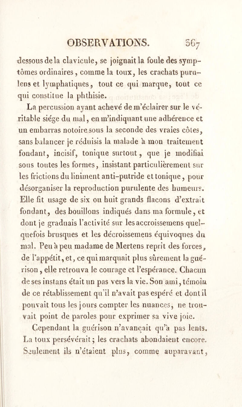 dessous de la clavicule, se joignait la foule des symp- tômes ordinaires, comme la toux, les crachats puru- îens et lymphatiques, tout ce qui marque, tout ce qui constitue la phthisie. La percussion ayant achevé de m’éclairer sur le vé- ritable siège du mal, en m’indiquant une adhérence et un embarras notoire sous la seconde des vraies côtes, sans balancer je réduisis la malade a mon traitement fondant, incisif, tonique surtout, que je modifiai sous toutes les formes, insistant particulièrement sur les frictions du Uniment anti-putride et tonique, pour désorganiser la reproduction purulente des humeurs. Elle fit usage de six ou huit grands flacons d’extrait fondant, des bouillons indiqués dans ma formule, et dont je graduais l’activité sur lesaccroissemens quel- quefois brusques et les décroissemens équivoques du mal. Peu a peu madame de Mertens reprit des forces, de l’appétit, et, ce qui marquait plus sûrement la gué- rison , elle retrouva le courage et l’espérance. Chacun de ses instans était lin pas vers la vie. Son ami, témoin de ce rétablissement qu’il n’avait pas espéré et dont il pouvait tous les jours compter les nuances, ne trou- vait point de paroles pour exprimer sa vive joie. Cependant la guérison n’avancait qu’a pas lents. La toux persévérait; les crachats abondaient encore. Seulement ils n’étaient plus, comme auparavant,