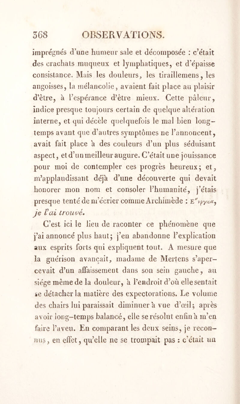 imprégnés d’une humeur sale et décomposée : citait des crachats muqueux et lymphatiques, et d’épaisse consistance. Mais les douleurs, les tiraillemens, les angoisses, la mélancolie, avaient fait place au plaisir d’être, à l’espérance d’être mieux. Cette pâleur, indice presque toujours certain de quelque altération interne, et qui décèle quelquefois le mal bien long- temps avant que d’autres symptômes ne l’annoncent, avait fait place â des couleurs d’un plus séduisant aspect j et d’un meilleur augure. C’était une jouissance pour moi de contempler ces progrès heureux; et, m’applaudissant déjà d’une découverte qui devait honorer mon nom et consoler l’humanité, j’étais presque tenté de m’écrier comme Archimède : E je Vai trouvé. C’est ici le lieu de raconter ce phénomène que j’ai annoncé plus haut; j’en abandonne l’explication aux esprits forts qui expliquent tout. A mesure que la guérison avançait, madame de Mertens s’aper- cevait d’un affaissement dans son sein gauche, au siège même de la douleur, a l’endroit d’où elle sentait se détacher la matière des expectorations. Le volume des chairs lui paraissait diminuer â vue d’œil; après avoir long-temps balancé, elle se résolut enfin â m’en faire l’aveu. En comparant les deux seins, je recon- nus, en effet, quelle ne se trompait pas : c'était un