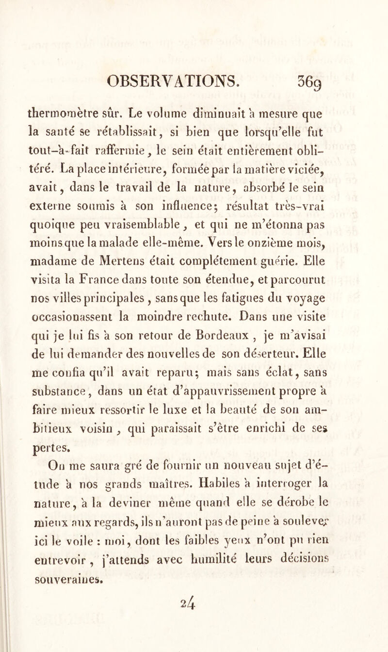 thermomètre sûr. Le volume diminuait a mesure que la santé se rétablissait, si bien que lorsqu’elle fut tout-h*fait raffermie, le sein était entièrement obli- téré. La place intérieure, formée par la matière viciée, avait, dans le travail de la nature, absorbé le sein externe soumis à son influence; résultat très-vrai quoique peu vraisemblable , et qui ne m’étonna pas moins que la malade elle-même. Vers le onzième mois, madame de Mertens était complètement guérie. Elle visita la France dans toute son étendue, et parcourut nos villes principales , sans que les fatigues du voyage occasionassent la moindre rechute. Dans une visite qui je lui fis a son retour de Bordeaux , je m’avisai de lui demander des nouvelles de son déserteur. Elle me confia qu’il avait reparu; mais sans éclat, sans substance, dans un état d’appauvrissement propre a faire mieux ressortir le luxe et la beauté de son am- bitieux voisin , qui paraissait s’être enrichi de ses pertes. Ou me saura gré de fournir un nouveau sujet d’é- tude a nos grands maîtres. Habiles a interroger la nature, a la deviner même quand elle se dérobe le mieux aux regards, ils n’auront pas de peine a soulever ici le voile : moi, dont les faibles yeux n’ont pu rien eutrevoir, j’attends avec humilité leurs décisions souveraines.