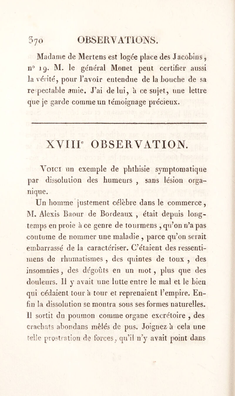 Madame de Mertens est logée place des Jacobins 5 n° 19. M. le général Monet peut certifier aussi la vérité, pour lavoir entendue de la bouche de sa respectable amie. J’ai de lui, a ce sujet, une lettre que je garde comme un témoignage précieux. XVIIP OBSERVATION. Voici un exemple de phthisie symptomatique par dissolution des humeurs , sans lésion orga- nique. Un homme justement célèbre dans le commerce, M. Alexis Baour de Bordeaux , était depuis long- temps en proie à ce genre de tourmens , qu’on n’a pas coutume de nommer une maladie , parce qu’on serait embarrassé de la caractériser. C’étaient des ressenti- mens de rhumatismes , des quintes de toux , des insomnies, des dégoûts en un mot, plus que des douleurs. 11 y avait une lutte entre le mal et le bien qui cédaient tour a tour et reprenaient l’empire. En- fin la dissolution se montra sous ses formes naturelles, ü sortit du poumon comme organe excrétoire , des crachats abondans mêlés de pus. Joignez a cela une telle prostration de forces, qu’il n’y avait point dans