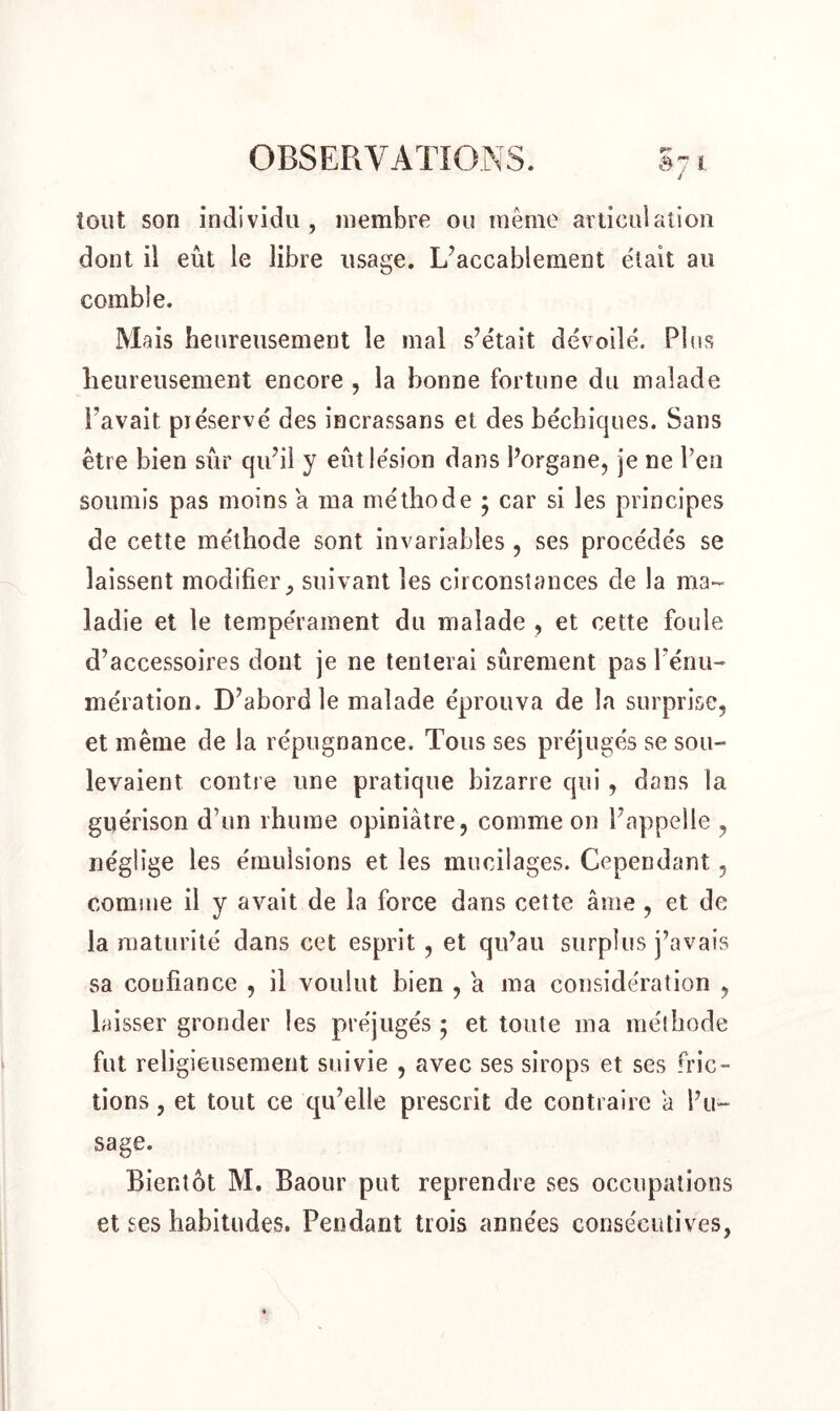 tout son individu, membre ou même articulation dont il eût le libre usage. L’accablement était au comble. Mais heureusement le mal s’était dévoilé. Plus heureusement encore , la bonne fortune du malade l'avait préservé des incrassans et des béchicjues. Sans être bien sûr qu’il y eût lésion dans l’organe, je ne l’en soumis pas moins a ma méthode ; car si les principes de cette méthode sont invariables , ses procédés se laissent modifier, suivant les circonstances de la ma- ladie et le tempérament du malade , et cette foule d’accessoires dont je ne tenterai sûrement pas l’énu- mération. D’abord le malade éprouva de la surprise, et même de la répugnance. Tous ses préjugés se sou- levaient contre une pratique bizarre qui, dans la guérison d’un rhume opiniâtre, comme on l’appelle , néglige les émulsions et les mucilages. Cependant, comme il y avait de la force dans cette âme , et de la maturité dans cet esprit , et qu’au surplus j’avais sa confiance , il voulut bien , a ma considération , laisser gronder les préjugés ; et toute ma méthode fut religieusement suivie , avec ses sirops et ses fric- tions , et tout ce qu’elle prescrit de contraire â l’u- sage. Bientôt M. Baour put reprendre ses occupations et ses habitudes. Pendant trois années consécutives,