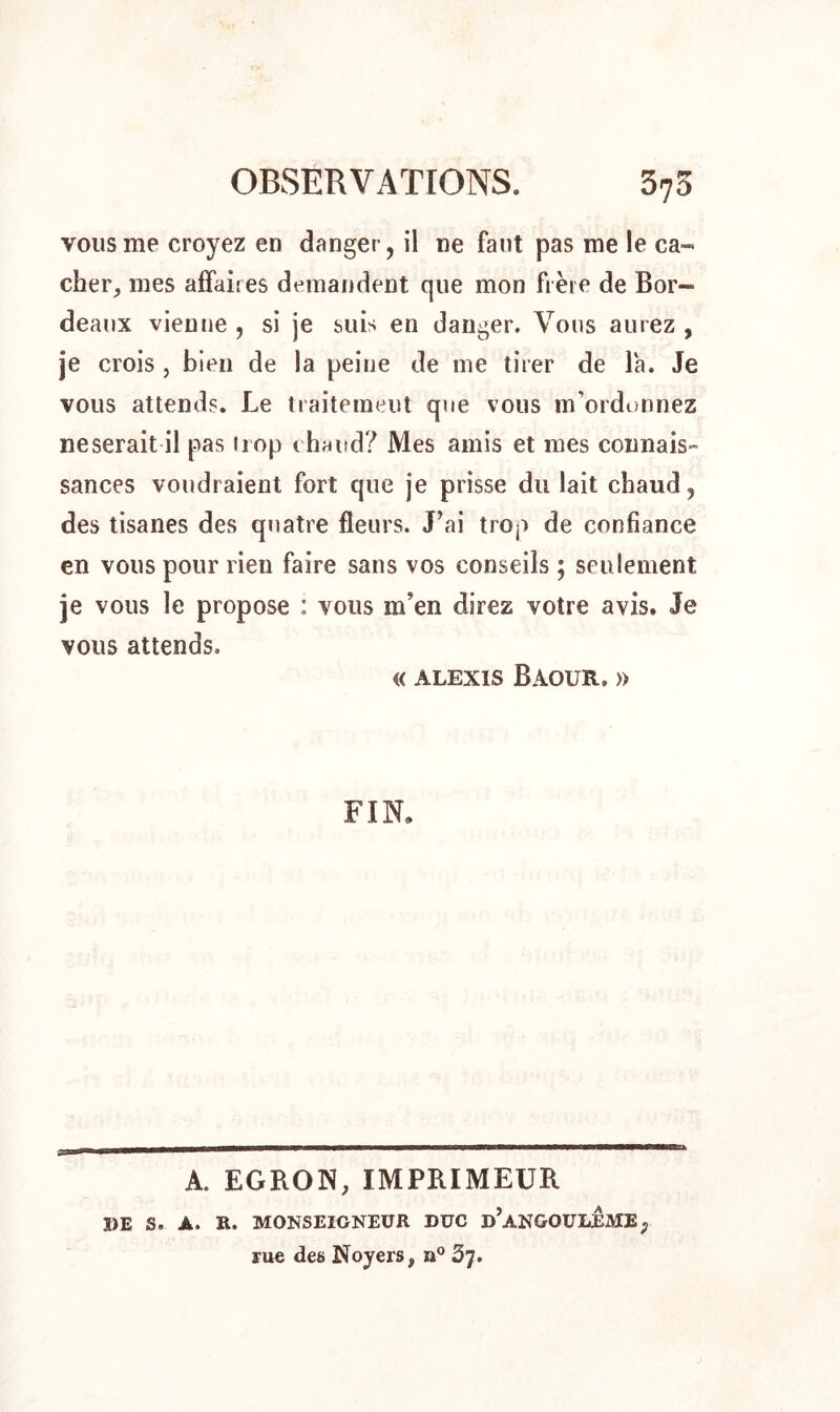 vous me croyez en danger, il ne faut pas me le ca- cher, mes affaires demandent que mon frère de Bor- deaux vienne , si je suis en danger. Vous aurez , je crois , bien de la peine de me tirer de la. Je vous attends. Le traitement que vous m’ordonnez neserait il pas irop chaud? Mes amis et mes connais- sances voudraient fort que je prisse du lait chaud, des tisanes des quatre fleurs. J’ai trop de confiance en vous pour rien faire sans vos conseils ; seulement je vous le propose : vous m’en direz votre avis. Je vous attends. « ALEXIS BàOUR. » FIN. £3 A. EGRON, IMPRIMEUR DE S. A. K. MONSEIGNEUR DUC d’aNGOULEME, rue des Noyers, n° 37.
