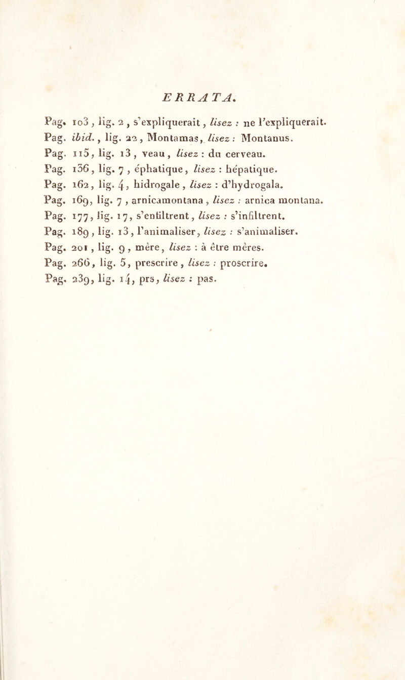 ERRA TA. Pag. io3 , lig. 2 , s’expliquerait, lisez : ne l'expliquerait. Pag. ibid., lig. 22 , Montamas, lisez : Montanus. Pag. n5, lig. 13 , veau, Usez: du cerveau. Pag. i36, lig. 7 , e'phatique, lisez : hépatique. Pag. 162, lig. 4; hidrogale , lisez : d’hydrogala. Pag. 169, lig. 7 , arnicamontana , Usez ; arnica montana. Pag. 177, lig. 17, s’enültrent, Usez : s’infiltrent. Pag. 189 , lig. i3, l’animaliser, lisez : s’animaliser. Pag. 201 , lig. 9, mère, Usez : à être mères. Pag. 266, lig. 5, prescrire, Usez ; proscrire. Pag, 239, lig. 14, prs, Usez : pas.