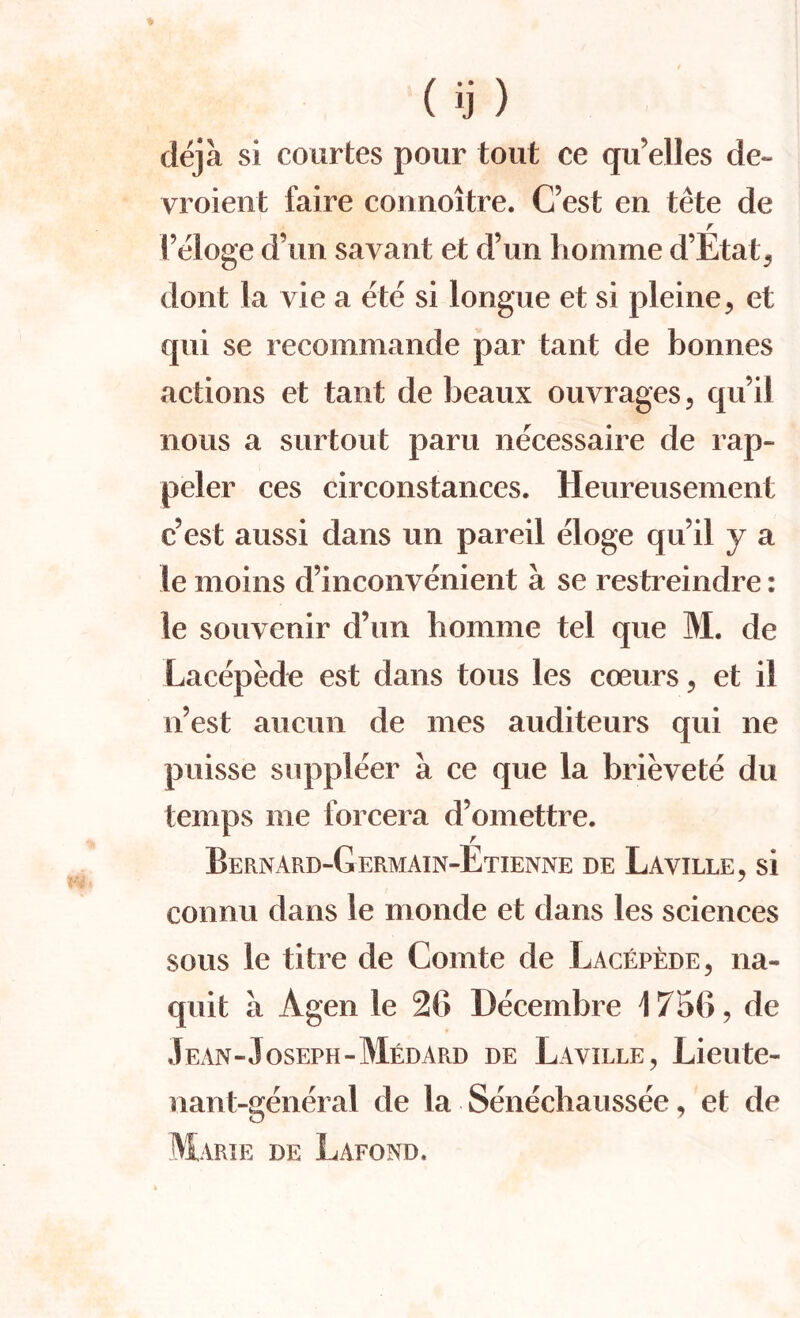 deja si courtes pour tout ce qu'elles de~ vroient faire connoitre. C’est en tete de r l’eloge d’un savant et d’un homme d’Etat, dont la vie a ete si longue et si pleine, et qui se recommande par tant de bonnes actions et taut de beaux ouvrages, qu’il nous a surtout paru necessaire de rap- peler ces circonstances. Heureusement c’est aussi dans un pared eloge qu il y a le moins d’inconvenient a se restreindre: le souvenir d’un homme tel que M. de Lacepede est dans tons les coeurs 5 et il n’est aucun de mes auditeurs qui ne puisse suppleer a ce que la brievete du temps me forcera d’omettre. Bernard-Germain-Etienne de Laville, si connu dans le monde et dans les sciences sous le titre de Comte de Lacepede, na- quit a Agen le 26 Decembre \ 75(>, de Jean-Joseph-Medard de Laville, Lieute¬ nant-general de la Senechaussee, et de Marie de Lafond.