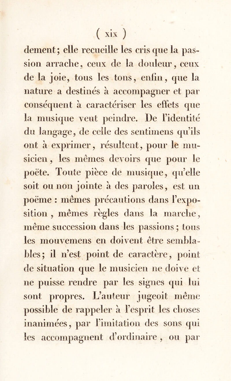 dement; elle recueille les cris que la pas¬ sion arrache, ceux de la douleur, ceux de la joie, tous les tons, enfin, que la nature a destines a accompagner et par consequent a caracteriser les effets que la musique vent peindre. De l’identite du I an gage, de cede des sentimens qu’ils ont a exprimer, resultent, pour le mu- sicien, les memes devoirs que pour le poete. Toute piece de musique, quelle soit ou non jointe a des paroles, est un poeme : memes precautions dans Fexpo- sition , memes regies dans la marclie, meme succession dans les passions; tous les mouvemens en doivent etre seinhla- Wes; il n’est point de caractere, point de situation que le musicien ne doive et ne puisse rendre par les signes qui lui sont propres. L’auteur jugeoit meme possible de rappeler a Fesprit les cboses inanimees, par Fimitation des sons qui les accompagnent d’ordinaire , ou par