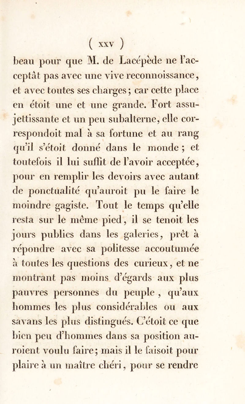 beau pour que M. de Lacepede ne Fao ceptat pas avec une vive reconnoissanee, et avec toutes ses charges; car cede place en etoit une et une grande. Fort assu- jettissante et un pen subalterne, elie cor¬ responded mal a sa fortune et au rang qu’il s’etoit donne dans le monde ; et toutefois il lui suffit de Favoir acceptee, pour en remplir les devoirs avec autant de ponctualite qu’auroit pu le faire le moindre gagiste. Tout le temps qu’elle resta sur le meme pied, il se tenoit les jours publics dans les galeries, pret a repondre avec sa politesse accoutumee a toutes les questions des curieux, et ne mentrant pas moins d’egards aux plus pauvres personnes du peuple , q if aux hommes les plus considerables ou aux savans les plus distingues. (/etoit ce que bicn pen d’hommes dans sa position au- roient voulu faire; mais il le faisoit pour plaire a un maitre diet i, poor se rendre