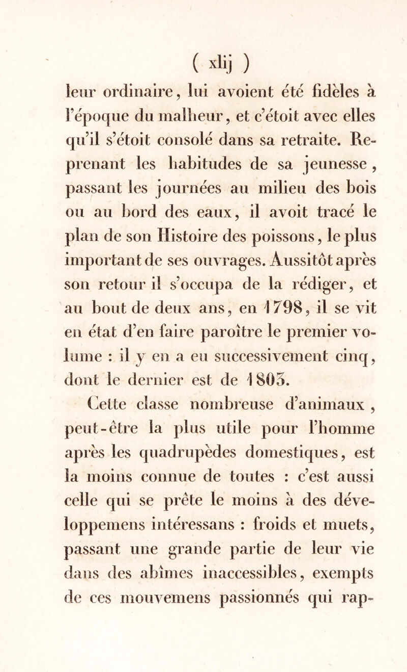 leur ordinaire, lui avoient ete fideles a l’epoque du malheur, et c’etoit avec elles qu il s’etoit console dans sa retraite. Re« prenant les habitudes de sa jeunesse , passant les journees an milieu des hois on an bord des eaux, il avoit trace le plan de son Histoire des poissons, le plus important de ses ouvrages. Aussitot apres son retour il s’occupa de la rediger, et au bout de deux a ns, en 1798, il se vit en etat d’en faire paroitre le premier vo¬ lume : il y en a eu successivement cinq, dont le dernier est de I 805. Cette classe nombreuse d’animaux , peut-etre la plus utile pour Fhomme apres les quadrupedes domestiques, est la moins connue de toutes : c’est aussi celle qui se prete le moins a des deve- loppemens interessans : froids et muets, passant une grande partie de leur vie dans des abimes inaccessibles, exempts de ees mouvemens passionnes qui rap-