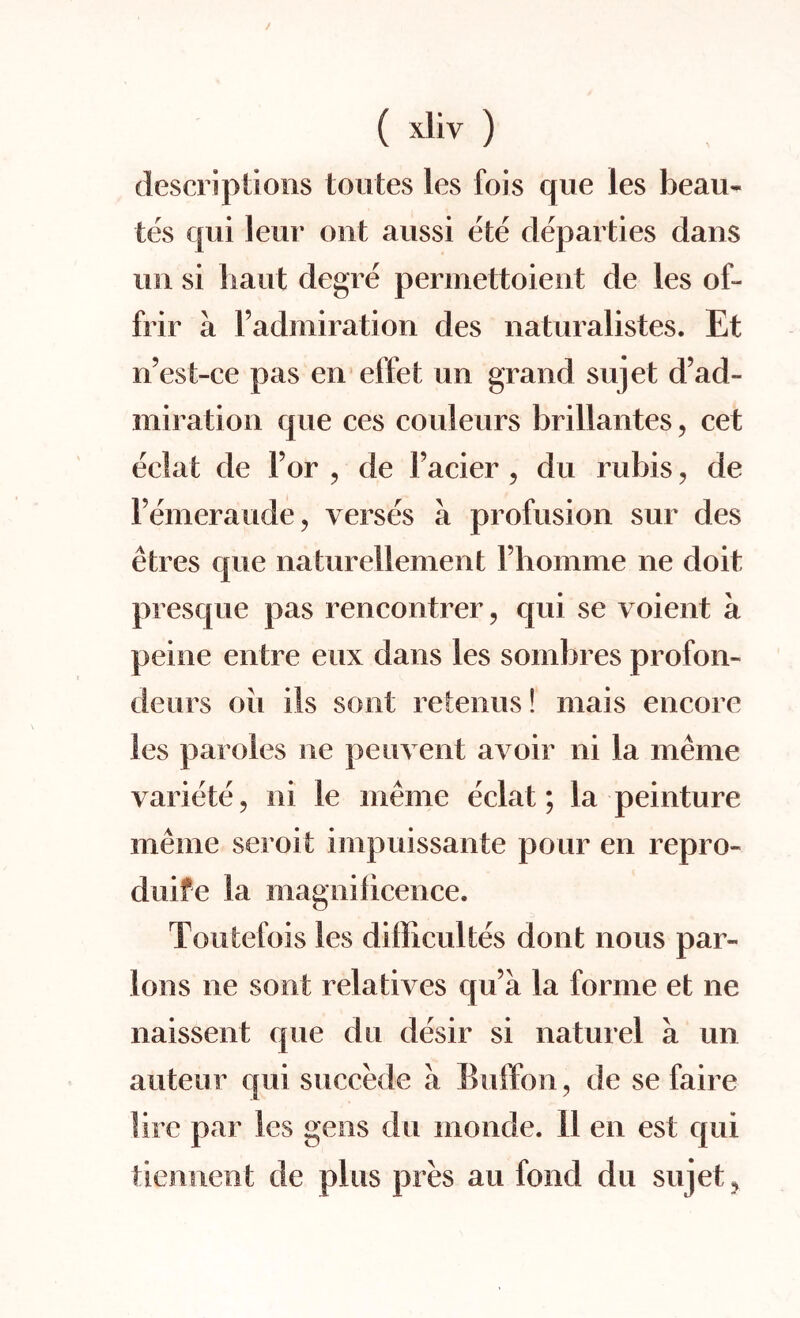 descriptions toutes les fois que les beau- tes qui leur out aussi ete departies dans mi si bant degre permettoient de les of- frir a l’admiration des naturalistes. Et n’est-ce pas en effet im grand su]et d’ad- miration que ces couleurs brillantes, cet eclat de For , de Facier ? du rubis ? de Femeraude, verses a profusion sur des etres que natureliement Fhomme ne doit presque pas rencontrer ? qui se voient a peine entre eux dans les sombres profon- deurs oil ils soot retenus! rnais encore les paroles ne pen vent avoir ni la meme variete, ni le meme eclat; la peinture meme seroit impuissante pour en repro- duife la iiiagnilicence. Toutefois les dillicultes dont nous par¬ lous ne sont relatives qu’a la forme et ne naissent que du desir si naturel a un auteur qui succede a Buffon, de se fa ire lire par les gens du inoncle. 11 en est qui tiennent de plus pres an fond du su jet ?