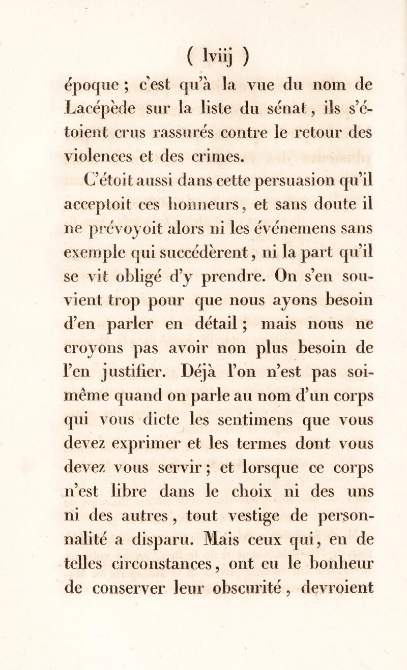 epoque ; c est qu’a la vue du nom de Lacepede sur la liste du senat , ils s’e- toient crus rassures centre le retour des violences et des crimes. C’etoit aussi dans cette persuasion qu’il acceptoit ces honneurs, et sans doute il ne prevoyoit alors ni les evenemens sans exemple qui succederent, ni la part qu’il se vit oblige d’y prendre. On s’en sou- vient trop pour que nous ayons besoin d’en parler en detail; mais nous ne croyons pas avoir non plus besoin de 1’en justifier. Deja l’on n’est pas soi- meme quand on parle au nom d’un corps qui vous dicte les sentimens que vous clevez exprimer et les termes dont vous devez vous servir; et lorsque ce corps n’est libre dans le cboix ni des uns ni des autres, tout vestige de person- nalite a disparu. Mais ceux qui, en de telles circonstances, ont eu le bonlieur de conserver leur obscurite, devroient