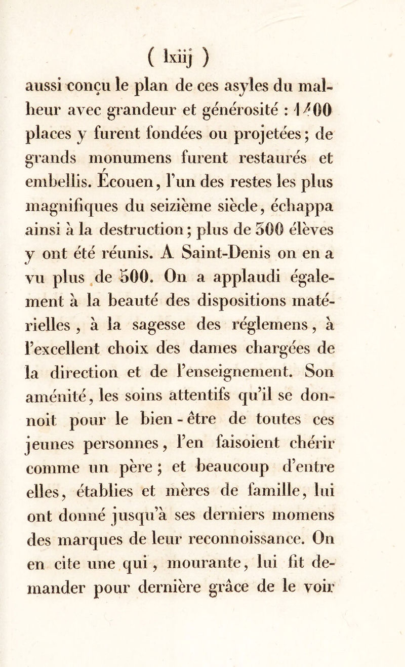 (lxiii) aussi t;oncu le plan de ces asyles du mal- heur avec grandeur et generosite H^OO places y furent fondees ou projetees; de grands monumens furent restaures et r embellis. Ecouen, Fun des restes les plus magnifiques du seizieme siecle, ecliappa ainsi a la destruction; plus de 500 eleves y out ete reunis. A Saint-Denis on en a vu plus de 500. On a applaudi egale- ment a la beaute des dispositions mate- rielles , a la sagesse des reglemens, a l’excellent choix des dames chargees de la direction et de l’enseignement. Son amenite, les soins attentifs qu’il se don» noit pour le bien - etre de toutes ces jeunes personnes ? Fen faisoient cherir comme un pere ; et beaucoup d’entre elles? etablies et meres de famille, lui out donne jusqu’a ses derniers momens des marques de leur reconnoissance. On en cite une qui ? mourante ? lui fit de- mander pour derniere grace de le voir