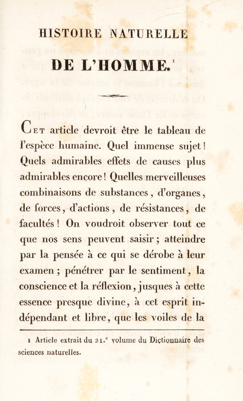 HISTOIRE NATDRELLE DE L’HOMME. Get article devroit etre le tableau de Fespece humaine. Quel immense sujet! Quels admirables effets de causes plus admirables encore! Quelles merveilleuses combinaisons de substances , d’organes, de forces, d’actions , de resistances, de facultes ! On voudroit observer tout ce que nos sens peuvent saisir; atteindre par la pensee a ce qui se derobe a leur examen; penetrer par le sentiment, la conscience et la reflexion, jusques a cette essence presque divine, a cet esprit in- dependant et libre, que les voiles de la i Article extrait du 2i.e yolume du Dictionnairc des sciences naturelles.