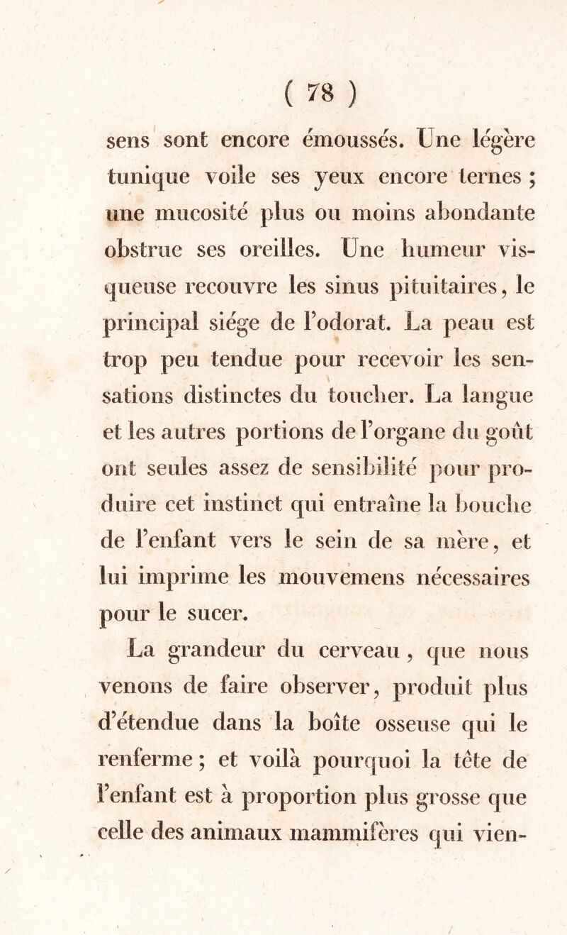 sens sont encore emousses. Une legere tunique voile ses yeux encore iernes ; une mucosite plus on moins abondante obstrue ses oreilles. Une bumeur vis- queuse recouvre les sinus pituitaires, le principal siege de Fodorat. La peau est trop pen tendue pour recevoir les sen¬ sations distinctes du toucher. La langue et les autres portions de Forgane du gout out seules assez de sensibilite pour pro- duire cet instinct qui entraine la bouclie de Fenfant vers le sein de sa mere, et lui imprime les mouvemens necessaires pour le sucer. La grandeur du cerveau , que nous venous de faire observer, produit plus d’etendue dans la boifce osseuse qui le renferme; et voila pourquoi la tete de Fenfant est a proportion plus grosse que celle des animaux mammiferes qui vien-