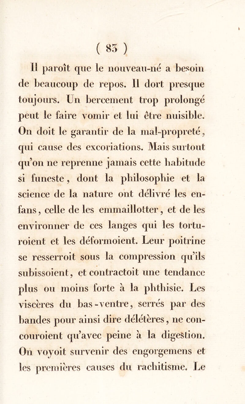 11 parent que le nouveau-ne a besoin de beaucoup de repos. II dort presque toujours. Un bercement trop prolonge pent le faire vomir et lui etre nuisible. On doit le garantir de la mal-proprete , qui cause des excoriations. Mais surtout qu’on lie reprenne jamais cefcte habitude si funeste, dont la philosophic et la science de la nature ont delivre les en~ fans, celle de les emmaillotter, et de les environner de ces langes qui les tortu- roient et les deformoient. Leur poitrine se resserroit sous la compression qu’ils subissoient, et contractoit une tendance plus ou moins forte a la phthisie. Les visceres du bas-ventre, serres par des bandes pour ainsi dire deleteres, ne con- couroient qu’avec peine a la digestion. On voyoit survenir des engorgemens et les premieres causes du rachitisme. Le