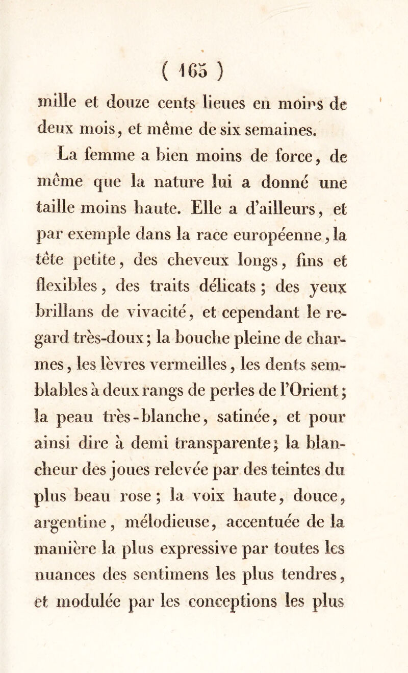 ( 1 Co ) mille et douze cents lieues en moirs de deux mois, et meme de six semaines. La femme a bien moins de force, de meme que la nature lui a donne line taille moins haute. Elle a d’ailleurs, et par exemple dans la race europeenne , la tete petite, des cheveux longs, fins et flexibles, des traits delicats ; des yeux brillans de vivacite, et cependant le re¬ gard tres-doux; la bouche pleine de char- mes, les levies vermeilles, les dents sem- blables a deux rangs de perles de FOrient; la peau tres-blanche, satinee, et pour ainsi dire a derni feransparente; la Liam cheur des joues relevee par des teintes du plus beau rose ; la voix haute, douce, argentine , melodieuse, accentuee de la maniere la plus expressive par toutes les nuances des sentimens les plus tendres, et modulee par les conceptions les plus