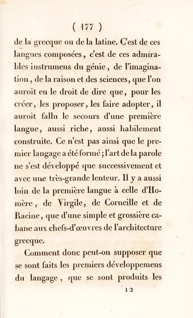 de la grecque on de la latine* Cest de ces langues composees, c’est de ces admira¬ lties instrumens du genie, de Fimagina* tion ? de la raison et des sciences, que Ton auroit eu le droit de dire que, pour les creer, les proposer, les faire adopter, il auroit fallu le secours d’une premiere langue, aussi riche, aussi habilement construite. Ce n’est pas ainsi que le pre- mier langage a ete forme; Tart de la parole ne s'est developpe que successiyement et avec une tres»grande lenteur. II y a aussi loin de la premiere langue a celle d’Ho- mere, de Yirgile, de Corneille et de Racine, que d’une simple et grossiere ca- Jiane aux chefs-d’oeuyres de Farchitecture grecque. Comment done peut-on supposer que se sont faits les premiers deyeloppemens du langage , que se sont produits les 12