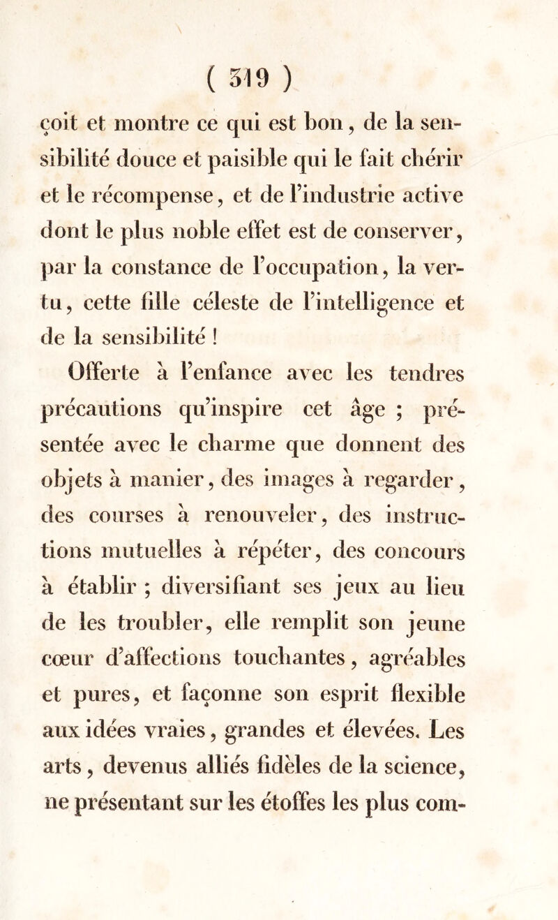 coit et montre ce qui est bon, de la sen- sibilite douce et paisible qui le fait cherir et le recompense, et de l’industrie active dont le plus noble effet est de conserver, par la Constance de l’occupation, la ver- tu, cette fille celeste de Fintelligence et de la sensibilite ! Offerte a l’enfance avec les tendres precautions qu’inspire cet age ; pre¬ sentee avec le cbarme que donnent des objets a manier, des images a regarder, des courses a renouveler, des instruc¬ tions mutuelles a repeter, des concours a etablir ; diversifiant ses jeux au lieu de les troubler, elle remplit son jeune coeur defections toucbantes, agreables et pures, et faconne son esprit flexible aux idees vraies, grandes et elevees, Les arts, devenus allies fideles de la science, ne presentant sur les etoifes les plus com-