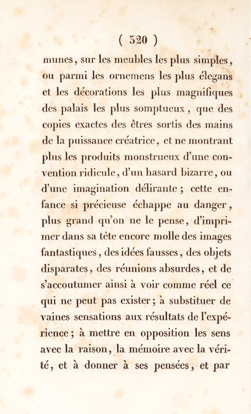 niunes, sur les meobles les plus simples, ou parmi les ornemens les plus elegans et les decorations les plus magnifiques des palais les plus somptueux, que des copies exactes des etres sortis des mains de la puissance crea trice, et ne montrant plus les produits monstrueux d’une con¬ vention ridicule, d’un hasard bizarre, ou d une imagination delirante ; cette en» fance si precieuse ecbappe au danger ? plus grand qu’on ne le pense, d’impri- mer dans sa tete encore molle des images fantastiques, des idees fausses, des objets disparates, des reunions absurdes, et de s’accoutumer ainsi a voir comme reel ce qui ne pent pas exister; a substituer de vaines sensations aux resultats de l’expe- rience; a mettre en opposition les sens avec la raison > la memoire avec la veri¬ ty et a donner a ses pensees, et par