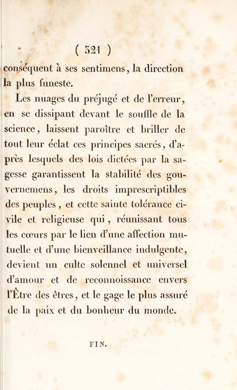 jg; % ' 1 consequent a ses sentimens, la direction la plus funeste. Les nuages du prejuge et de l’erreur, en se dissipant devant le souffle de la science, laissent paroitre et briller de tout leur eclat ces principes sacres, d’a- pres lesquels des lois dictees par la sa- gesse garantissent la stabilite des gou- vernemens, les droits imprescriptibles des peuples , et cette sainte tolerance ci¬ vile et religieuse qui, reunissant tons les coeurs par le lien d’une affection mu- tuelle et d’une bienveillance indulgente, devient un culte solennel et universel d’amour et de reconnoissance envers 1’Etre des etres, et le gage le plus assure de la paix et du bonlieur du monde. FIN.