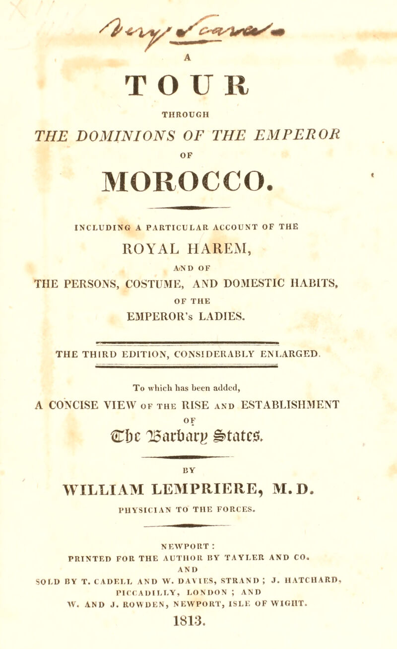 A TOUR THROUGH THE DOMINIONS OF THE EMPEROR OF MOROCCO. INCLUDING A PARTICULAR ACCOUNT OF THE ROYAL HAREM, AND OF THE PERSONS, COSTUME, AND DOMESTIC HABITS, OF THE EMPEROR’S LADIES. THE THIRD EDITION, CONSIDERABLY ENLARGED To which has been added, A CONCISE VIEW of the RISE and ESTABLISHMENT OF CIjc 'Bartmrg States, BY WILLIAM LEMPRIERE, M.D. PHYSICIAN TO THE FORCES. NEWPORT : PRINTED FOR THE AUTHOR BY TAYLER AND CO. AND SOLD BY T. CADELL AND W. DAMES, STRAND? J. IIATCHARD, PICCADILLY, LONDON ; AND W. AND J. ROW DEN, NEWPORT, ISLE OF WIGHT. 1813.