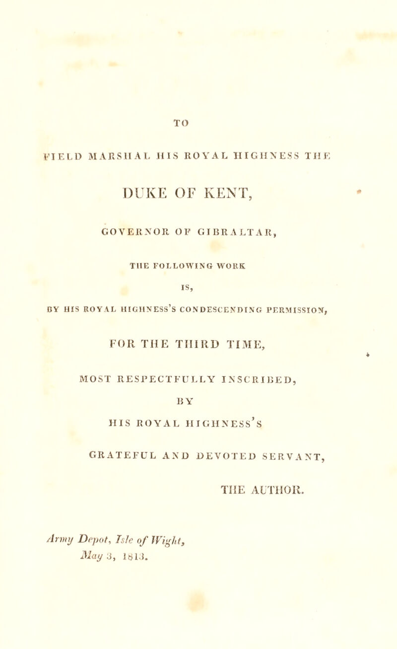 field marshal his royal highness the DUKE OF KENT, GOVERNOR OF GIBRALTAR, THE FOLLOWING WORK IS, BY HIS ROYAL HIGHNESS’S CONDESCENDING PERMISSION, FOR THE THIRD TIME, MOST RESPECTFULLY INSCRIBED, BY HIS ROYAL HIGHNESS’S GRATEFUL AND DEVOTED SERVANT, THE AUTHOR. Army Dr pot. Isle of Wight, 31ay3, 16 Li.