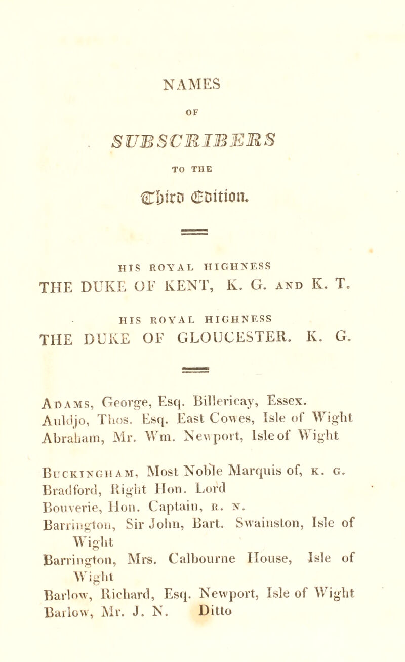 NAMES OF SUBSCRIBERS TO THE Cbirn (Coition* HTS ROYAL HIGHNESS THE DUKE OF KENT, K. G. and K. T. HIS ROYAL HIGHNESS THE DUKE OF GLOUCESTER. K. G. Adams, George, Esq. Billericay, Essex. Aukijo, Thos. Esq. East Cones, Isle of Wight Abraham, Mr. Wm. Newport, Isle of Wight Buckingham, Most Noble Marquis of, k. g. Bradford, Right Hon. Lord Bouverie, lion. Captain, r. n. Barrington, Sir John, Bart. Swainston, Isle of Wight Barrington, Mrs. Calbourne House, Isle of Wight Barlow, Richard, Esq. Newport, Isle of Wight Barlow, Mr. J. N. Ditto