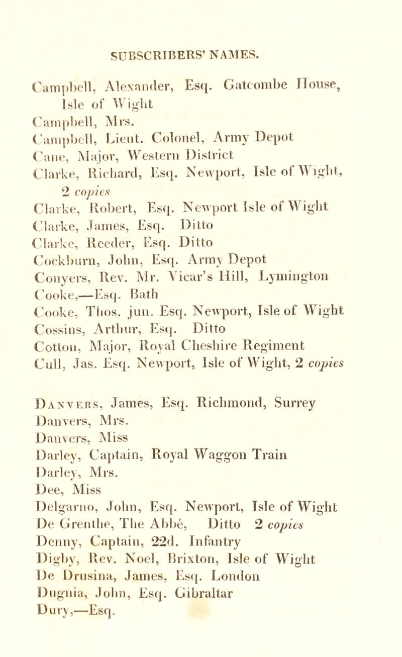Campbell, Alexander, Esq. Gatcombe House, Isle of Wight Campbell, Mrs. Campbell, Lieut. Colonel, Army Depot Cane, Major, Western District Clarke, Richard, Esq. Newport, Isle of Wight, 2 copies Clarke, Robert, Esq. Newport Isle of Wight Clarke, James, Esq. Ditto Clarke, Reeder, Esq. Ditto Cockburn, John, Esq. Army Depot Conyers, Rev. Mr. Vicar’s Mill, Lymington Cooke,—Esq. Bath Cooke, Tlios. jun. Esq. Newport, Isle of Wight Cossins, Arthur, Esq. Ditto Cotton, Major, Royal Cheshire Regiment Cull, Jas. Esq. Newport, Isle of Wight, 2 copies Danvers, James, Esq. Richmond, Surrey Danvers, Mrs. Danvers, Miss Darley, Captain, Royal Waggon Train Darley, Mrs. Dee, Miss Delgarno, John, Esq. Newport, Isle of Wight De Grentlie, The Abbe, Ditto 2 copies Denny, Captain, 22d. Infantry Digby, Rev. Noel, Brixton, Isle of Wight De Drusina, James, Esq. London Dugnia, John, Esq. Gibraltar Dury,—Esq.
