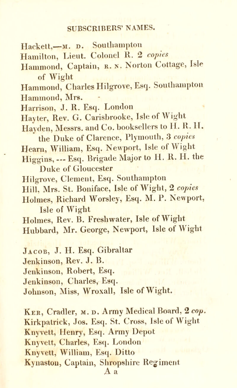 Hacbett,—m. d. Southampton Hamilton, Lieut. Colonel R. 2 copies Hammond, Captain, r. n. Norton Cottage, Isle of Wight Hammond, Charles Ililgrove, Esq. Southampton Hammond, Mrs. Harrison, J. R. Esq. London Hayter, Rev. G. Carisbrooke, Isle of Wight Hayden, Messrs, and Co. booksellers to II. R. II. * the Duke of Clarence, Plymouth, 3 copies Hearn, William, Esq. Newport, Isle of Wight Higgins, Esq. Brigade Major to II. R. II. the Duke of Gloucester Hilgrove, Clement, Esq. Southampton Hill, Mrs. St. Boniface, Isle of Wight, 2 copies Holmes, Richard Worslev, Esq. M. P. Newport, Isle of Wight Holmes, Rev. B. Freshwater, Isle of Wight Hubbard, Mr. George, Newport, Isle of Wight Jacob, J. H. Esq. Gibraltar Jenkinson, Rev. J. B. Jenkinson, Robert, Esq. Jenkinson, Charles, Esq. Johnson, Miss, Wroxall, Isle of Wight. Ker, Cradler, m. d. Army Medical Board, 2 cop. Kirkpatrick, Jos. Esq. St. Cross, Isleol Wight Knyvett, Henry, Esq. Army Depot Knyvett, Charles, Esq. London Knyvett, William, Esq. Ditto Kynaston, Captain, Shropshire Regiment
