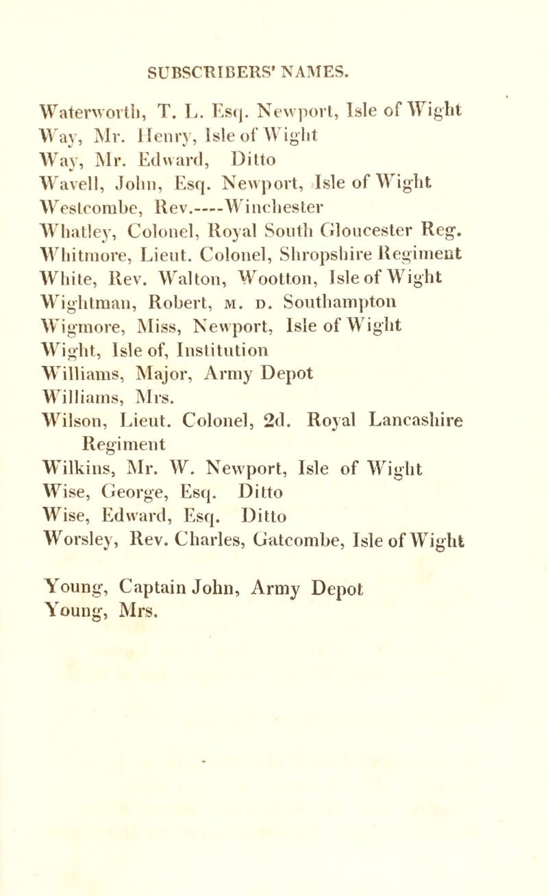 Waterworth, T. L. Esq. Newport, Isle of Wight Way, Mr. Henry, Isle of Wight Way, Mr. Edward, Ditto Wavell, John, Esq. Newport, Isle of Wight Weslcorabe, Rev.-Winchester Whatley, Colonel, Royal South Gloucester Reg. Whitmore, Lieut. Colonel, Shropshire Regiment White, Rev. Walton, Wootton, Isle of Wight Wightman, Robert, m. d. Southampton Wigmore, Miss, Newport, Isle of Wight Wight, Isle of, Institution Williams, Major, Army Depot Williams, Mrs. Wilson, Lieut. Colonel, 2d. Royal Lancashire Regiment Wilkins, Mr. W. Newport, Isle of Wight Wise, George, Esq. Ditto Wise, Edward, Esq. Ditto Worsley, Rev. Charles, Gatcombe, Isle of Wight Young, Captain John, Army Depot Young, Mrs.